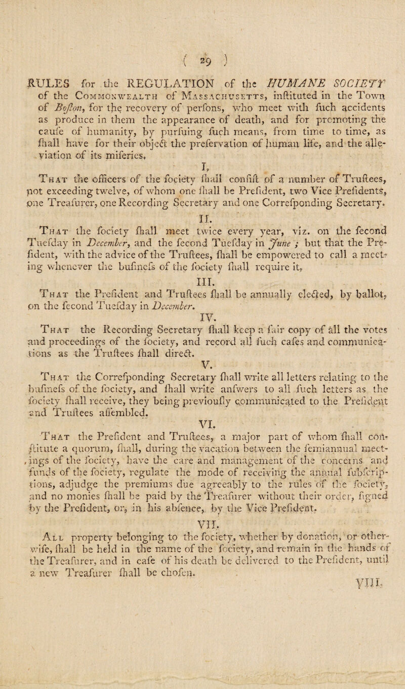 of the Commonwealth of Massachusetts, inftituted in the Town of Bojlon, for the recovery of perfons, who meet with fuch accidents as produce in them the appearance of death, and for promoting the caufe of humanity, by purfuing fuch means, from time to time, as frail have for their object the prefervation of Jiupaan life? and the alle¬ viation of its miferies, T •* 9 That the officers of the fociety hi all conftft of a number of Truftees, not exceeding twelve, of whom one iliall be Prefident, two Vice Prefidents, one Treafurer, one Recording Secretary and one Cotrefponding Secretary. II. That the fociety fhall meet twice every year, viz. on the fecond Tuefday in December, and the fecond Tuefday in 'June ; but that the Pre¬ fident, with the advice of the Truftees, fhall be empowered to call a m eet* ing whenever the bufinefs of the fociety fhall require it, III. That the Prefident and Truftees fljall be annually defied, by ballot, pn the fecond Tuefday in December. IV. That the Recording Secretary fhall keep a fair copy of all the votes and proceedings of the fociety, and record all fuch cafes and comimmica- lions as the Truftees fhall direfl. V. That the Correfponding Secretary fhall write all letters relating to the bufinefs of the fociety, and lhall write anfwers to all fuch letters as the fociety fhall receive, they being previoufty communicated to the Prefident and Truftees affembled. VI. That the Prefident and Truftees, a major part of whom fhall com /Unite a quorum, fhall, during the vacation between the femiarmual meet- rings of the fociety, have the care and management of the concerns and funds of the fociety, regulate the mode of receiving the annual fobicrip- tions, adjudge the premiums due agreeably to the rules of the fociety, and no monies fhall be paid by the Treafurer without their order, ftgned by the Prefident, or., in his abfence, by the Vice Prefident, VII. All property belonging to the fociety, whether by donation, or other- wife, fhall be held in the name of the fociety, and remain in the hands of the Treafurer, and in cafe of his death be delivered to the Prefident, until a new Treafurer fhall be chofen. VIIL