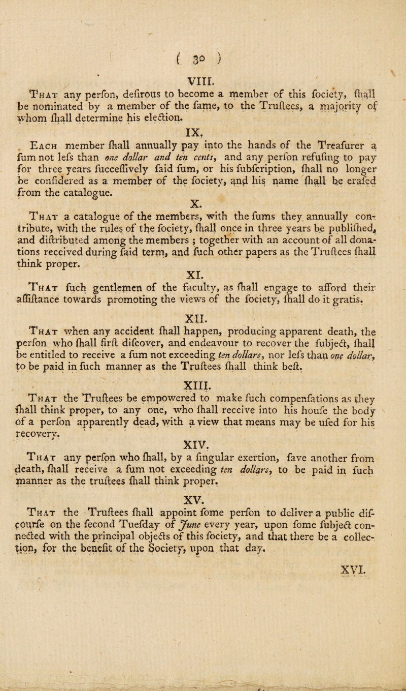 ( 3° ) VIII. That any perfon, defirous to become a member of this fociety, (hall be nominated by a member of the fame, to the Truflees, a majority of whom fhall determine his eleClion. IX. Each member fhall annually pay into the hands of the Treafurer a fum not lefs than one dollar and ten cents, and any perfon refufmg to pay for three years fuccefhvely faid fum, or his fubfcription, fhall no longer be confidered as a member of the fociety, and his name fhall be erafed from the catalogue. X. That a catalogue of the members, with the fums they annually con¬ tribute, with the rules of the fociety, fhall once in three years be publifhed* and diitributed among the members ; together with an account of all dona¬ tions received during faid term, and fuch other papers as the Truflees fhall think proper. XI. That fuch gentlepien of the faculty, as fhall engage to afford their afUflance towards promoting the views of the fociety, fhall do it gratis. XII. That when any accident fhall happen, producing apparent death, the perfon who fhall firfl difcover, and endeavour to recover the fubjed, fhall be entitled to receive a fum not exceeding ten dollars, nor lefs than one dollar, to be paid in fuch manner as the Truflees fhall think befl. XIII. That the Truflees be empowered to make fuch compenfations as they fhall think proper, to any one, who fhall receive into his houfe the body of a perfon apparently dead, with a view that means may be ufed for his recovery. XIV. That any perfon who fhall, by a fmgular exertion, fave another from death, fhall receive a fum not exceeding ten dollars, to be paid in fuch manner as the truflees fhall think proper. XV. That the Truflees fhall appoint fome perfon to deliver a public dif pourfe on the fecond Tuefday of June every year, upon fome fubjeCl con¬ nected with the principal objeds of this fociety, and that there be a collec¬ tion, for the benefit of the Society, upon that day. XVI. . -
