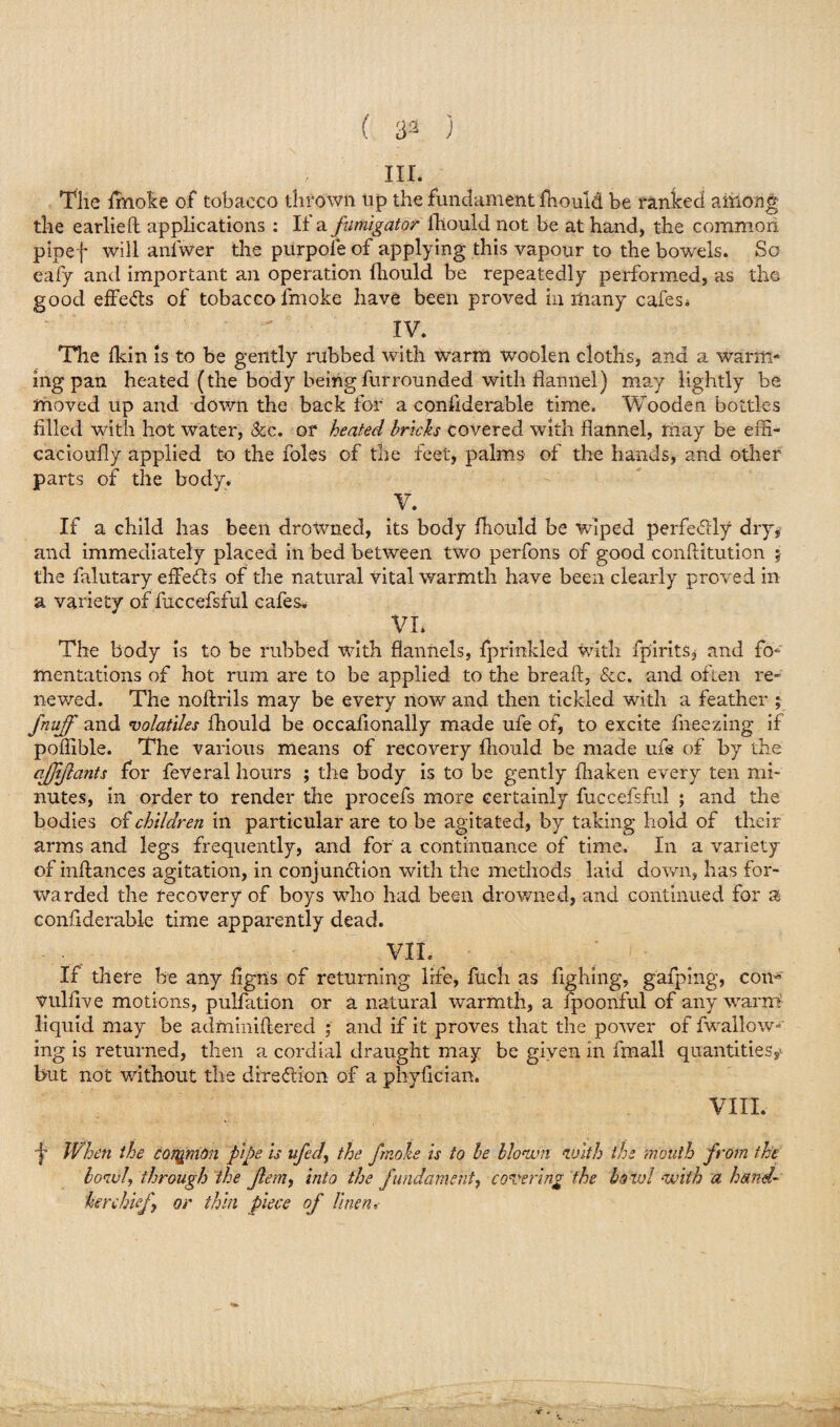 ( 33 ) in. The fmoke of tobacco thrown up the fundament fhould be ranked among the earlieft applications : II a fumigator fhould not be at hand, the common pipef will aniwer the purpofe of applying this vapour to the bowels. So eafy and important an operation fhould be repeatedly performed, as the good effects of tobacco fmoke have been proved in many cafes* IV. The fkin is to be gently rubbed with Warm woolen cloths, and a warm¬ ing pan heated (the body being fur rounded with flannel) may lightly be moved up and down the back for a confiderable time. Wooden bottles filled with hot water, &c. or heated bricks covered with flannel, may be effi- cacioufly applied to the foies of the feet, palms of the hands, and other parts of the body. V. If a child has been drowned, its body fhould be wiped perfectly dry* and immediately placed in bed between two perfons of good conftitution j the falutary effects of the natural vital warmth have been clearly proved in a variety of fuccefsful cafes, VI. The body is to be rubbed with flannels, fprinkled with fpirits* and fo¬ mentations of hot rum are to be applied to the breaft, Sec. and often re¬ newed. The no Axils may be every now and then tickled with a feather ; fnuff and volatiles fhould be occafionally made ufe of, to excite fneezing if poflible. The various means of recovery fhould be made ufe of by the afjiflants for feVeral hours ; the body is to be gently fliaken every ten mi¬ nutes, in order to render the procefs more certainly fuccefsful ; and the bodies of children in particular are to be agitated, by taking hold of their arms and legs frequently, and for a continuance of time. In a variety of inftances agitation, in conjunction with the methods laid down, has for¬ warded the recovery of boys who had been drowned, and continued for a confiderable time apparently dead. VII. If there be any figns of returning life, fuch as fighing, gafping, con- vuliive motions, pulfation or a natural warmth, a fpoonful of any warm liquid may be adminiflered ; and if it proves that the power of fwallow- ing is returned, then a cordial draught may be given in fmall quantities,* but not without the direction of a phyfician. VIII. ■Jr When the common pipe is ufed\ the fmoke is to be blown with the mouth from the bowl, through the Jlem, into the fundament, covering the bowl with a hand¬ kerchief or thin piece of linen.