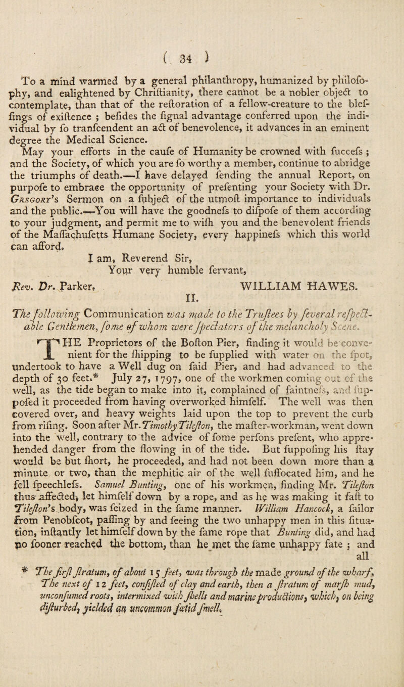 To a mind wanned by a general philanthropy, humanized by philofo* phy, and enlightened by Chriftianity, there cannot be a nobler object to contemplate, than that of the rehoration of a fellow-creature to the blef- lings of exiftence ; befides the fignal advantage conferred upon the indi¬ vidual by fo tranfcendent an aft of benevolence, it advances in an eminent degree the Medical Science. May your efforts in the caufe of Humanity be crowned with fuccefs; and the Society, of which you are fo worthy a member, continue to abridge the triumphs of death.—I have delayed fending the annual Report, on purpofe to embrace the opportunity of prefenting your Society with Dr. Gregory's Sermon on a fubjed of the utmofl importance to individuals and the public.-^You will have the goodnefs to difpofe of them according to your judgment, and permit me to wifh you and the benevolent friends of the Maffachufetts Humane Society, every happinefs which this world can afford. I am. Reverend Sir, Your very humble fervant. Rev. Dr. Parker. WILLIAM HAWES. II. The following Communication was made to the Truflees by fever al r e/p e sl¬ ab U Gentlemen, fome of whom wereJpedators of the melancholy Scene. THE Proprietors of the Bofton Pier, finding it would be'conve¬ nient for the fhipping to be fupplied with water on the fpct, undertook to have a Well dug on faid Pier, and had advanced to the depth of 30 feet** July 27, 1797, one of the workmen coming out of the well, as the tide began to make into it, complained of faintnefs, and fup- pofed it proceeded from having overworked himfelf. The well was then covered over, and heavy weights laid upon the top to prevent the curb from rifing. Soon after Mr. Timothy Tileflon, the mafler-workman, went down into the well, contrary to the advice of fome perfons prefent, who appre¬ hended danger from the flowing in of the tide. But fuppofing his ftay would be but fnort, he proceeded, and had not been down mere than a minute or two, than the mephitic air of the well fuffocated him, and he fell fpeechlefs. Samuel Bunting, one of his workmen, finding Mr. Tileflon thus* affe&ed, let himfelf down by a rope, and as he was making it faft to Tileflon's body, was feized in the fame maimer. William Hancock, a failor from Penobfcot, palling by and feeing the two unhappy men in this fitua- tion, inftantly let himfelf down by the fame rope that Bunting did, and had $xo fooner reached the bottom, than he met the lame unhappy fate ; and all * The firjl Jlratum, of about 15 feet, was through the made ground of the wharf. The next of 12 feet, coiiflfied of clay and earthy then a Jlratum of marjh mud, unconfumed roots, intermixed will: Jhells and marine productions, which f on being difturbed] yielded an uncommon foetid fmelh