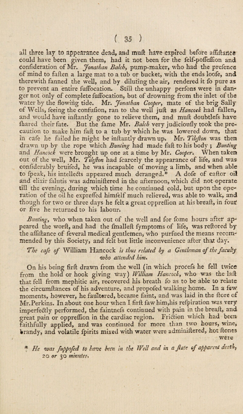 all three lay to appearance dead, and muft hare expired before afTiftartcg could have been given them, had it not been for the felf-pofieftion and confideration of Mr. Jonathan Balch, pump-maker, who had the prefence of mind to fallen a large mat to a tub or bucket, with the ends loofe, and therewith fanned the well, and by diluting the air, rendered it fo pure as to prevent an entire fuffocation. Still the unhappy perfons were in dan¬ ger not only of complete fuffocation, but of drowning from the inlet of the water by the flowing tide. Mr. Jonathan Cooper, mate of the brig Sally of Wells, feeing the confufion, ran to the well juft as Hancock had fallen, and would have inftantly gone to relieve them, and muft doubtlefs have fhared their fate. But the fame Mr. Balch very judicioully took the pre¬ caution to make him fall to a tub by which he was lowered down, that in cafe he failed he might be inftantly drawn up* Mn Tilefon was then drawn up by the rope which Bunting had made fall to his body ; Bunting and Hancock ■were brought up one at a time by Mr. Cooper. When taken out of the well, Mr. Tilefon had fcarcely the appearance of life, and was confiderably bruifed, he was incapable of moving a limb, and when able to fpeak, his intellects appeared much deranged.* A dofe of caftor oil and elixir falutis was adminiftered in the afternoon, which did not operate till the evening, during which time he continued cold, but upon the ope¬ ration of the oil he expreffed himfelf much relieved, was able to walk, and though for two or three days he felt a great oppreftion at his breaft, in four* or five he returned to his labour* Bunting, who when taken out of the well and for fome hours after ap¬ peared the worft, and had the fmalleft fymptoms of life, was reftored by the afliftance of feveral medical gentlemen, who purfued the means recom¬ mended by this Society, and felt but little inconvenience after that day. ’The cafe of William Hancock is thus related by a Gentleman of the faculty who attended him* On his being firft drawn from the well (in which procefs he fell twice from the hold or hook giving way) William Hancock, who was the lafi that fell from mephitic air, recovered his breath fo as to be able to relate the circumftances of his adventure, and propofed walking home. In a few moments, however, he faultered, became faint, and was laid in the ftore of Mr.Perkins. In about one hour when I firft fawhim,his refpiration was very imperfedly performed, the faintnefs continued with pain in the breaft, and great pain or oppreftion in the cardiac region. Friction which had been faithfully applied, and was continued for more than two hours, -wine, brandy, and volatile fpirits mixed with water were adminiftered, hot ftoncs were * He was fuppofed to have been in the Well and in a fate of apparent death ? 2Q or 30 minutes*