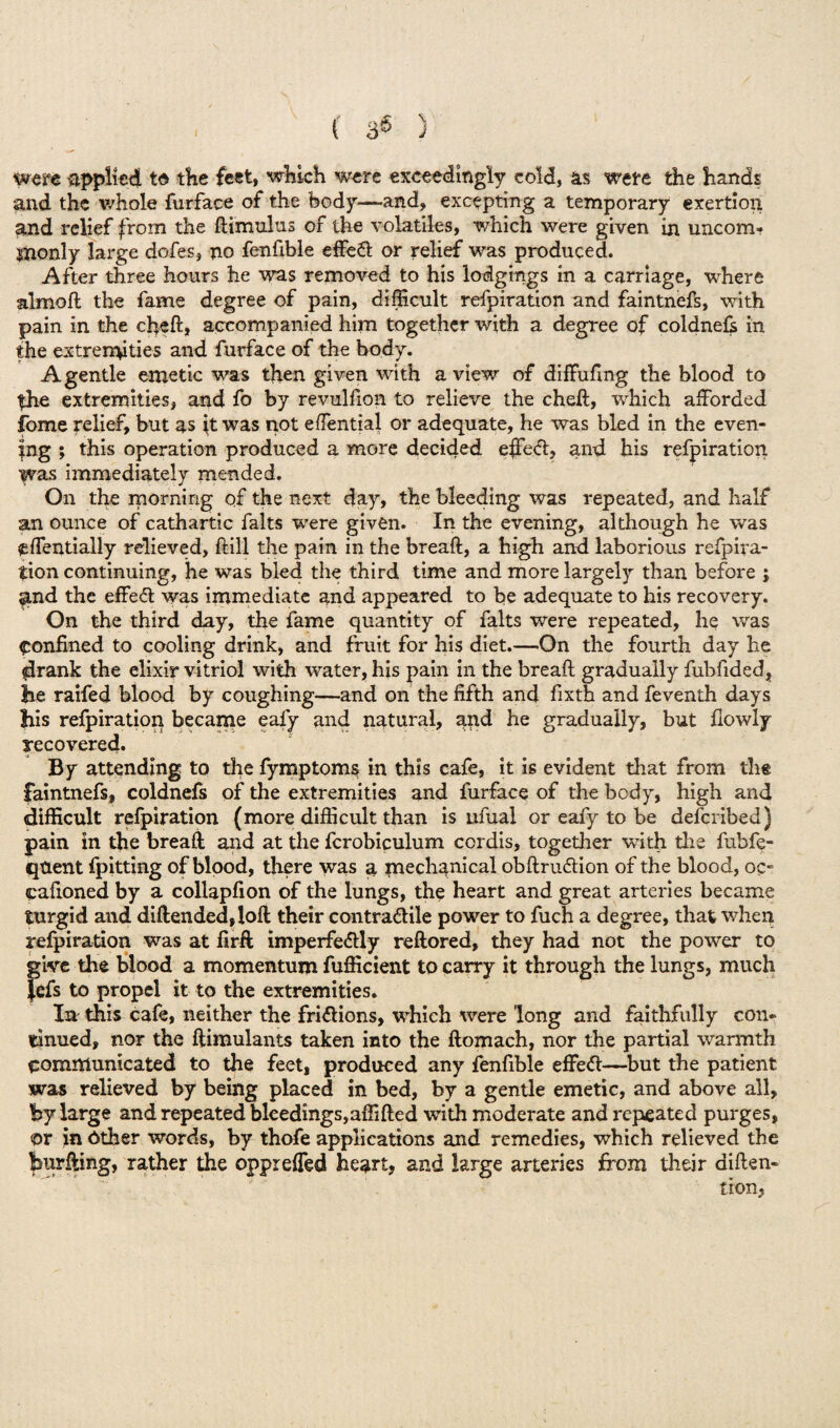 \ were applied to the feet, which were exceedingly cold, as were the hands and the whole furface of the body—-and, excepting a temporary exertion and relief from the flimultis of the volatiles, which were given in uncom¬ monly large dofes, no fenfible effect or relief was produced. After three hours he was removed to his lodgings in a carriage, where almoft the fame degree of pain, difficult refpiration and faintnefs, with pain in the cheft* accompanied him together with a degree of coldnefs in the extremities and furface of the body. A gentle emetic was then given with a view of diffuftng the blood to the extremities, and fo by revulfion to relieve the cheft, which afforded fome relief, but as it was not effential or adequate, he was bled in the even¬ ing ; this operation produced a more decided effed, and his refpiration was immediately mended. On the morning of the next day, the bleeding was repeated, and half an ounce of cathartic falts were given. In the evening, although he was <effentially relieved, ftill the pain in the breaft, a high and laborious refpira¬ tion continuing, he was bled the third time and more largely than before ; and the effeff was immediate and appeared to be adequate to his recovery. On the third day, the fame quantity of falts were repeated, he was confined to cooling drink, and fruit for his diet.—On the fourth day he drank the elixir vitriol with water, his pain in the breaft gradually fubftded, he raifed blood by coughing—and on the fifth and fixth and feventh days his refpiration became eaiy and natural, and he gradually, but fiowly recovered. By attending to the fymptoms in this cafe, it is evident that from the faintnefs, coldnefs of the extremities and furface of the body, high and difficult refpiration (more difficult than is Lifual or eafy to be defcribed) pain in the breaft and at the fcrobiculum cordis, together with the fubfe- qtient fpitting of blood, there was a mechanical obftru&ion of the blood, oc- cafioned by a collapfton of the lungs, the heart and great arteries became turgid and diftended,!oft their contra&ile power to fuch a degree, that when refpiration was at firft imperfe<fUy reftored, they had not the power to give the blood a momentum fufficient to carry it through the lungs, much }cfs to propel it to the extremities. In this cafe, neither the fri&ions, which were long and faithfully con¬ tinued, nor the ftimulants taken into the ftomach, nor the partial warmth communicated to the feet, produced any fenfible effe<ft—but the patient was relieved by being placed in bed, by a gentle emetic, and above all, by large and repeated bleedings,affifted with moderate and repeated purges, or in ether words, by thofe applications and remedies, which relieved the hurfting, rather the oppreffed heart, and large arteries from their diften-