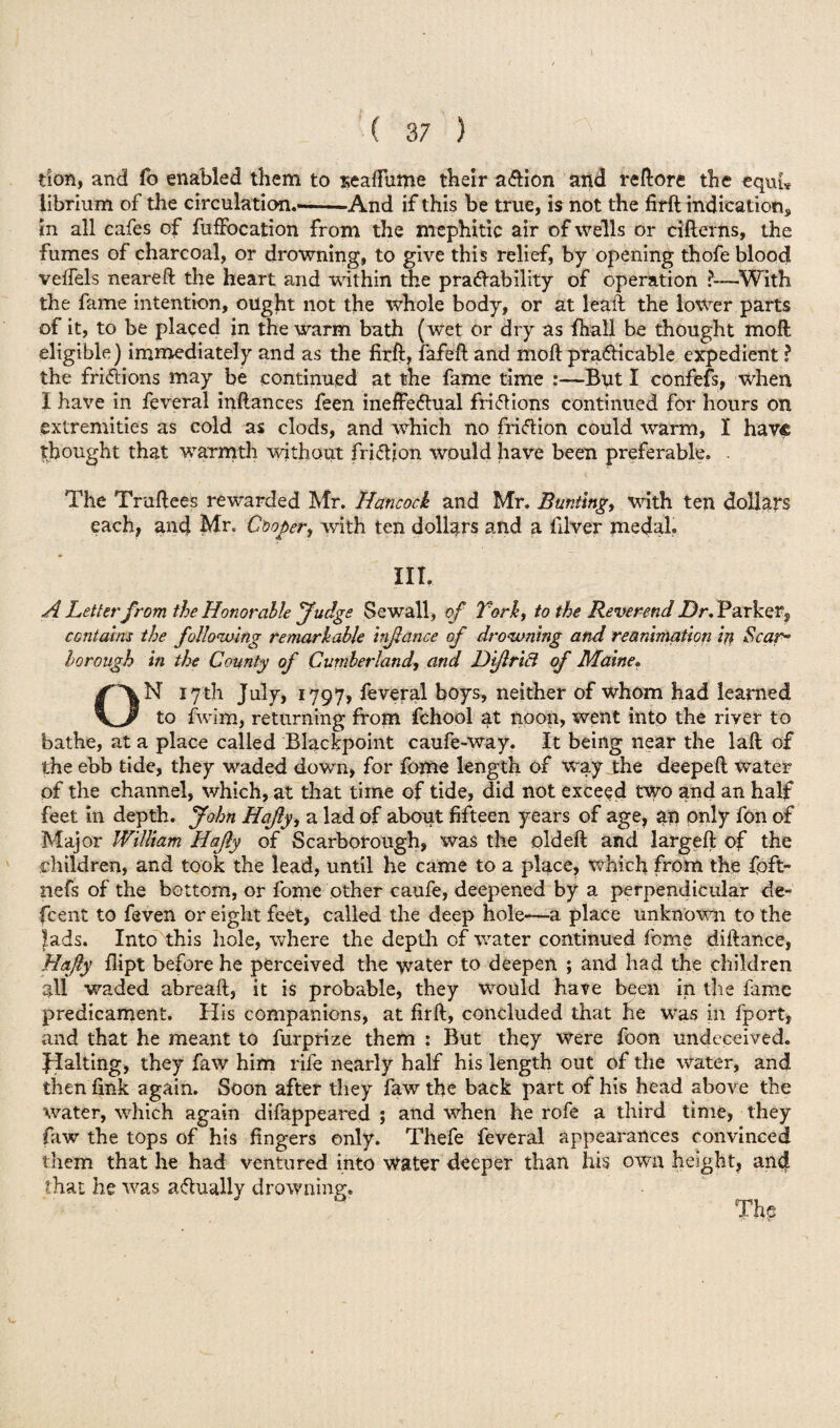 don, and fo enabled them to seaffume their a&ion and re (lore the equh librium of the circulation.--And if this be true, is not the firft indication, in all cafes of fuffocation from the mephitic air of wells or cifterns, the fumes of charcoal, or drowning, to give this relief, by opening thofe blood velfels neareft the heart and within the pra&ability of operation ?—With the fame intention, ought not the whole body, or at leaft the lower parts of it, to be placed in the warm bath (wet or dry as fhall be thought moft eligible) immediately and as the firft, fafeft and moft pra&icable expedient ? the friftions may be continued at the fame time Bnt I confefs, when I have in feveral inftances feen ineffectual frictions continued for hours on extremities as cold as clods, and which no friction could warm, I have thought that warmth without friction would have been preferable. . The Truftees rewarded Mr. Hancock and Mr. Bunting, with ten dollars each, and Mr. Cooper, with ten dollars and a filver medal. III. A Letterfrom the Honorable fudge Sewall, of Tork, to the Reverend Dr. Parker, contains the following remarkable hijlance of drowning and reanimation in Scar- borough in the County of Cumberland, and Dijlricl of Maine. N 17th July, 1797, feveral boys, neither of whom had learned to fwim, returning from fchool at noon, went into the river to bathe, at a place called Blackpoint caufe-way. It being near the laft of the ebb tide, they waded down, for fome length of way the deepeft water of the channel, which, at that time of tide, did not exceed two and an half feet in depth. John Hajly, a lad of about fifteen years of age, an only fon of Major William Hajly of Scarborough, was the old eft and largeft of the children, and took the lead, until he came to a place, which from the foft- nefs of the bottom, or fome other caufe, deepened by a perpendicular de- feent to feven or eight feet, called the deep hole-—a place unknown to the lads. Into this hole, where the depth of water continued feme diftance, Hajly flipt before he perceived the water to deepen ; and had the children all waded abreaft, it is probable, they would have been in the fame predicament. His companions, at firft, concluded that he was in fport, and that he meant to furprize them : But they were foon undeceived, flaking, they faw him rife nearly half his length out of the water, and then fink again. Soon after they faw the back part of his head above the water, which again difappeared ; and when he rofe a third time, they faw the tops of his fingers only. Thefe feveral appearances convinced them that he had ventured into water deeper than his own height, and that he was actually drowning. The o