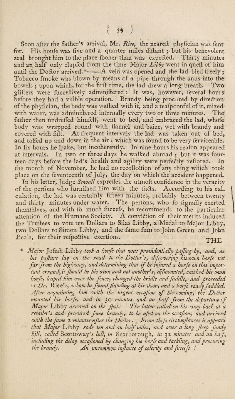 Soon after the father's arrival, Mr. Rice, the neareft phyfician was fent for. His honfe was five and a quarter miles diftant ; but his benevolent zeal brought him to the place fooner than was expected, Thirty minutes and an half only elapfed from the time Major Libby went in queft of him until the DoClor arrived.*---A vein was opened and the lad bled freely; Tobacco frnoke was blown by means of a pipe through the anus into the bowels ; upon which, for the firft time, the lad drew a long breath. Two gliders were fucceffively adminiftered : It was, however, feveral hours before they had a vifible operation. Brandy being procured by direction of the phyfician, the body was wafhed with it, and a teafpoonful of it, mixed with water, was adminiftered internally every two or three minutes. The father then undrefted himfelf, went to bed, and embraced the lad, whofe body was wrapped round with flannel and baize, wet with brandy and covered with fait. At frequent intervals the lad was taken out of bed, and tolled up and down in the air ; which was found to be very ferviceable. In fix hours hefpake, but incoherently. In nine hours his reafon appeared at intervals. In two or three days he walked abroad ; but it was four¬ teen days before the lad’s health and agility were perfectly reftored. In the month of November, he had no recollection of any thing which took place on the feventeenth of July, the day on which the accident happened. In his letter, Judge Bewail expreffes the utmoft confidence in the veracity of the perfons who furniflied him with the faCts, According to his cal¬ culation, the lad was certainly fifteen minutes, probably between twenty and thirty minutes under water. The perfons, who fo fignally exerted tliemfelves, and with fo much fuccefs, he recommends to the particular attention of the Humane Society. A conviction of their merits induced the Truftees to vote ten Dollars to Silas Libby, a Medal to Major Libby, two Dollars to Simon Libby, and the fame fum to John Green and John Beals, for their refpeCtive exertions. THE # Major Jofiah Libby took a horfe that was providentially pajfmg by, and, as his pajlure lay on the road to the Doctor's, difcovering his own horfe not far from the highway, and determining that if he injured a horfe on this impor¬ tant errand, it Jhoidd be his own and not another's, difmounted, catched his own horfe, leaped him over the fence, changed the bridle and fuddle, and proceeded to Dr. Ilice’j, whom he foundflan ding at his door, and a horfe ready fad died. Lifter acquainting him with the urgent occafon of his coining, the Doctor mounted his horfe, and in 30 minutes and an half from the departure, of Major Libby arrived on the fpot. The latter called on his way back at a retailer's and procured fame brandy, to be ufed on the occaf on, and arrived with the fame 2 minutes after the Doctor. From thcfe circutnjlances it appears that Major Libby rode ten and an half miles, and over a long fleep fandy hill, called Scottoway’s hill, in Scarborough, in 32 minutes and an half, including the delay occafoned by changing his horfe and tackling, and procuring the brandy. fin uncommon injlqnce of celerity and fuccefs /