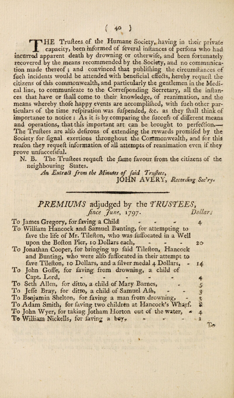 THE Truftees of the Humane Society, having In their private capacity, been informed of feveral inftances of perfons who had incurred apparent death by drowning or otherwife, and been fortunately recovered by the means recommended by the Society, and no communica¬ tion made thereof; and convinced that publishing the circumftances of fuch incidents would be attended with beneficial effects, hereby requefi the citizens of this commonwealth, and particularly the gentlemen in the Medi¬ cal line, to communicate to the Correfponding Secretary, all the inftan¬ ces that have or ftiall come to their knowledge, of reanimation, and the means whereby thofe happy events are accomplilhed, with fuch other par¬ ticulars of the time refpiration was fufpended, &c. as they Shall think of importance to notice : As it is by comparing the fuccefs of different means and operations, that this important art can be brought to perfe&ion.—« The Truftees are alfo defirous of extending the rewards promifed by the Society for fignal exertions throughout the Commonwealth, and for this reafon they requeft information of all attempts of reanimation even if they prove unfuccefsful. N. B. The Truftees requeft: the fame favour from the citizens of the neighbouring States. An Ext rad from the Minutes of faid Trufteesy JOHN AVERY, Recording Sec’ry* PREMIUMS adjudged by the TRUSTEES, Jince June, 1797. Dollars To James Gregory, for faving a Child - 4 To William Hancock and Samuel Bunting, for attempting to fave the life of Mr. Tilefton, who was fuffocated in a Well upon the Bofton Pier, 10 Dollars each, 20 To Jonathan Cooper, for bringing up faid Tilefton, Hancock and Bunting, who were alfo fuffocated in their attempt to fave Tilefton, 10 Dollars, and a filver medal 4 Dollars, - 14 To John Goffe, for faving from drowning, a child of Capt* Lord, ----- 4 To Seth Allen, for ditto, a child of Mary Barnes, - 5 To Jeffe Bray, for ditto, a child of Samuel Aih, - - 3 To Benjamin Shelton, for faving a man from drowning, - 3 To Adam Smith, for faving two children at Hancock's Wharf. £ To John Wyer, for taking Jotham Horton out of the water, * 4 To William Nickells, for faving a boyy * s x .