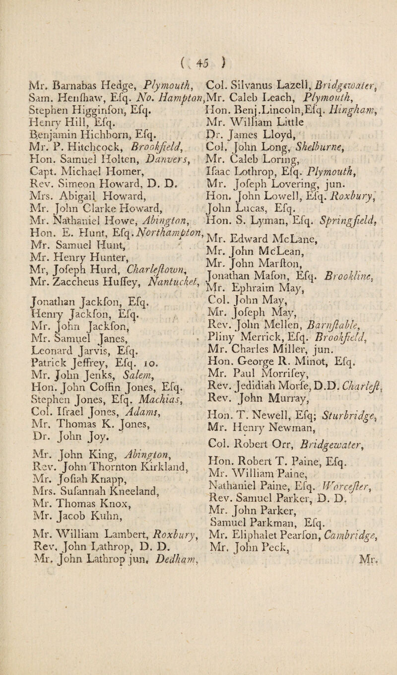 (; Mr. Barnabas Hedge, Plymouth, Sam. Henfhaw, Efq. No. Hampti Stephen Higginfon, Efq. Henry Hill, Efq. Benjamin Hichborn, Efq. Mr. P. Hitchcock, Brookfield, Hon. Samuel Hoi ten, Danvers, Capt. Michael Homer, Rev. vSimeon Howard, D. D. Mrs. Abigail Howard, Mr. John Clarke Howard, Mr. Nathaniel Howe, Abingtan, Hon. E. Hunt, Efq. Northampton Mr. Samuel Hunt, Mr. Henry Hunter, Mr, Jofeph Hurd, Charleflown, Mr. Zaccheus Huffey, Nantucket, Jonathan Jackfon, Efq. Henry Jackfon, Efq. Mr. John Jackfon, Mr. Samuel Janes, Leonard Jarvis, Efq. Patrick Jeffrey, Efq. 10. Mr. John Jenks, Salem, Hon. John Coffin Jones, Efq. Stephen Jones, Efq. Machias, Col. Ifrael Jones, Adams, Mr. Thomas K. Jones, Dr. John Joy. Mr. John King, Abingtan, Rev. John Thornton Kirkland, Mr. J off ah Knapp, Mrs. Sufannah Kneeland, Mr. Thomas Knox, Mr. Jacob Kuhn, Mr. William Lambert, Roxbury Rev, John Lathrop, D. D. Mr. John Lathrop jun, Dedham 4 5 ) Col. Silvanus Lazell, Bridgewater, Mr. Caleb Leach, Plymouth, Hon. Benj.Lincoln,Efq. Bingham, Mr. William Little Dr. James Lloyd, Col, John Long, Shelburne, Mr. Caleb Loring, Xffiac Lothrop, Efq. Plymouth, Mr. Jofeph Lovering, jun. Hon, John Lowell, Efq. Roxbury, John Lucas, Efq. Hon. S. Lyman, Efq. Springfield, Mr. Edward McLane, Mr. John McLean, Mr. John Mar ft on, Jonathan Mafon, Efq. Brookline. Mr. Ephraim May, Col. John May, Mr. jofeph May, Rev. John Mellen, Barnfiable, Pliny Merrick, Efq. B ro o/field, Mr. Charles Miller, jun. Hon. George R. Minot, Efq. Mr. Paul Morrifey, Rev. Jedidiah Morfe,D.D. Charifif Rev. John Murray, Hon. T. Newell, Efq; Sturbridge, Mr. Henry Newman, Col. Robert Qrr, Bridgewater, Hon. Robert T. Paine, Efq. Mr. William Paine, Nathaniel Paine, Efq. Worcefier, Rev. Samuel Parker, D. D. Mr. John Parker, Samuel Parkman, Efq. , Mr. Eliphalet Pearfon, Cambridge, Mr. John Peck, Mr.