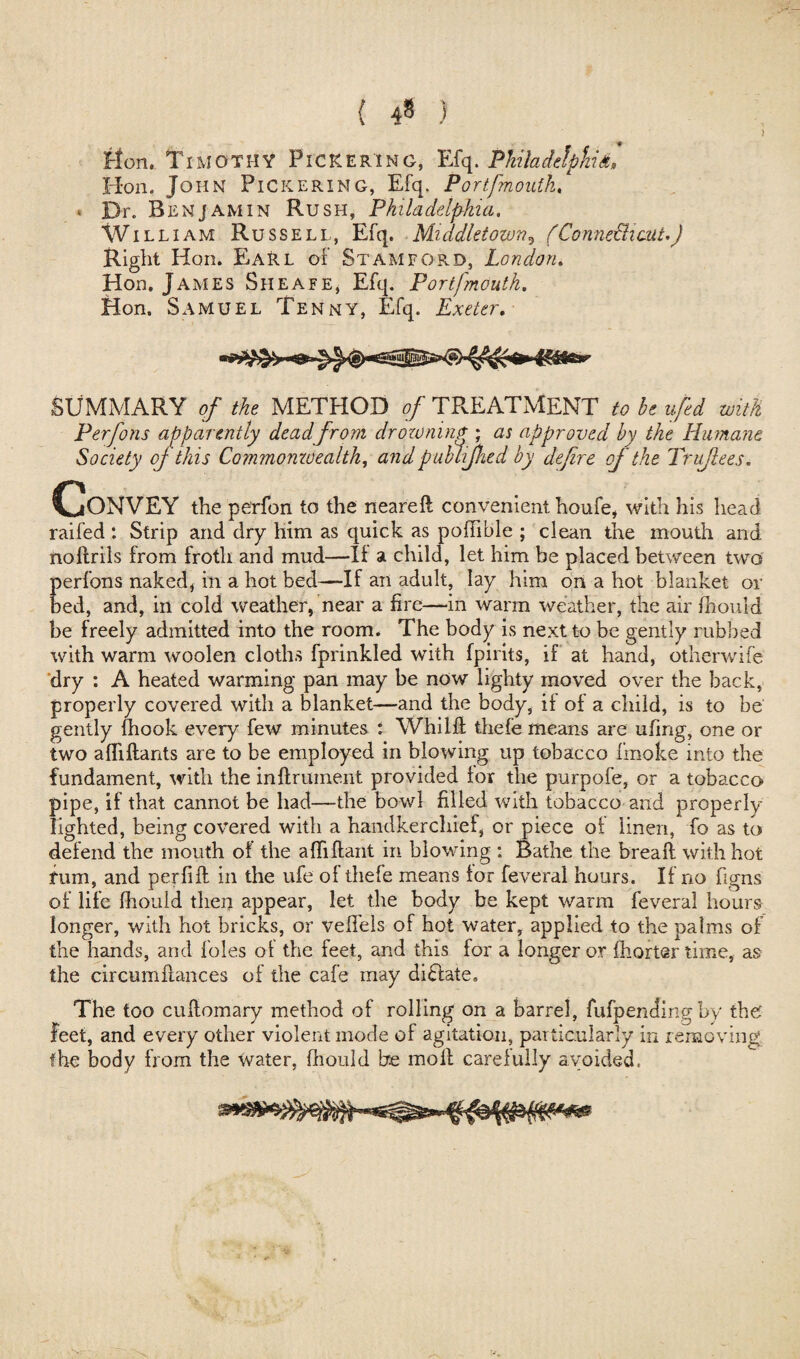 { 4* ) lion. Timothy Pickering, Efq. Philadelphia, Hon. John Pickering, Efq. Portfmoutk. * Dr. Benjamin Rush, Philadelphia. Wi LLIAM Ru ssell, Efq. Middletown5 (Connecticut.) Right Hon. EaRl of Stamford, London. Hon. James Sheafe, Efq. Portfmoutk. Hon. Samuel Tenny, Efq. Exeter. SUMMARY ?/ the METHOD of TREATMENT to he ufed with Perfons apparently dead from drowning ; as approved by the Humane Society oj this Commomoealth, and publifhed by define of the Tr flees. Convey the perfon to the neared convenient houfe, with his head railed : Strip and dry him as quick as podible ; clean the mouth and noftrils from froth and mud—II a child, let him be placed between two perfons naked* in a hot bed—If an adult, lay him on a hot blanket or bed, and, in cold weather, near a fire—in warm weather, the air fhould be freely admitted into the room. The body is next to be gently rubbed with warm woolen cloths fprinkled with fpirits, if at hand, otherwife dry : A heated warming pan may be now lighty moved over the back, properly covered with a blanket—and the body, if of a child, is to be gently (hook every few minutes : Whild thefe means are ufing, one or two aflidants are to be employed in blowing up tobacco frnoke into the fundament, with the inftrmnent provided for the purpofe, or a tobacco pipe, if that cannot be had—the bowl filled with tobacco and properly lighted, being covered with a handkerchief, or piece of linen, fo as to defend the mouth of the a {lift ant in blowing : Bathe the bread: with hot fum, and perfid in the ufe of thefe means for feveral hours. If no figns of life fhould then appear, let the body be kept warm feveral hours longer, with hot bricks, or veffels of hot water, applied to the palms of the hands, and foies of the feet, and this for a longer or fhorter time, as the circumdances of the cafe may di£late. The too cuflomary method of rolling on a barrel, fufpending by the feet, and every other violent mode of agitation, particularly in removing the body from the water, fhould be moll carefully avoided. Vr