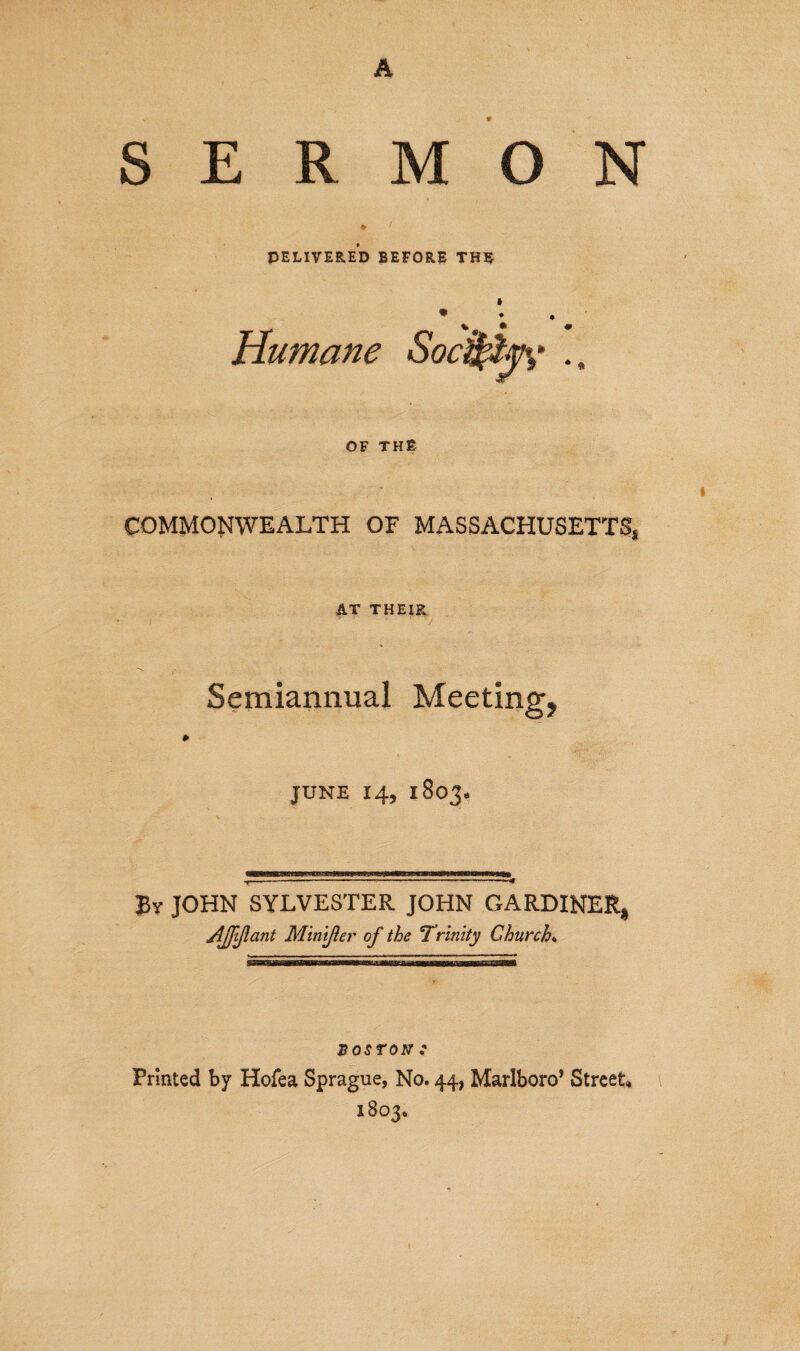 A SERMON * 'f PELIVERED BEFORE THE Humane SocijftjK . OF THE COMMONWEALTH OF MASSACHUSETTS* AT THEIR Semiannual Meeting, JUNE 14, 1803* T--------'-* By JOHN SYLVESTER JOHN GARDINER, Affiant Mintfler of the 'Trinity Church* BOSTON1 .• Printed by Hofea Sprague, No. 44, Marlboro’ Street* 1803.