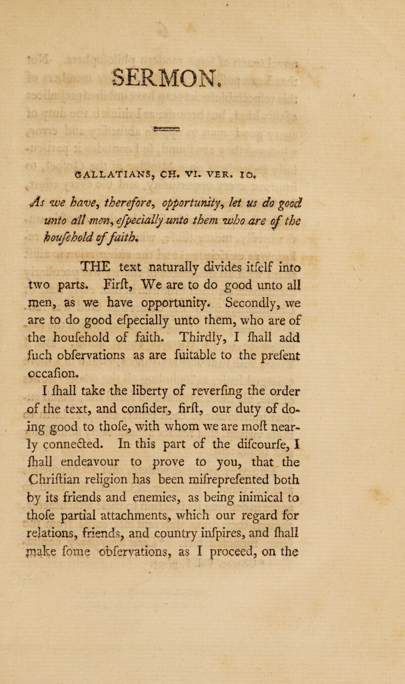 GALL ATI ANS, CH# VI- VER. IO* As we have, therefore, opportunity, let us do good unto all -mm, efpeclaUy unto them who are of the houfehold offaith, THE text naturally divides itfelf into two parts. Firft, We are to do good unto all men, as we have opportunity. Secondly, we are to do good efpecially unto them, who are of the houfehold of faith. Thirdly, I fhall add fuch obfervations as are fui table to the prefent cccafion. I fhall take the liberty of reverfing the order of the text, and confider, firfl, our duty of do¬ ing good to thofe, with whom we are moll near¬ ly connected. In this part of the difcourfe, I fhall endeavour to prove to you, that the Chriftian religion has been mifreprefented both by its friends and enemies, as being inimical to thofe partial attachments, which our regard for relations, friends? and country infpires, and fhall make fome obfervations, as I proceed, on the