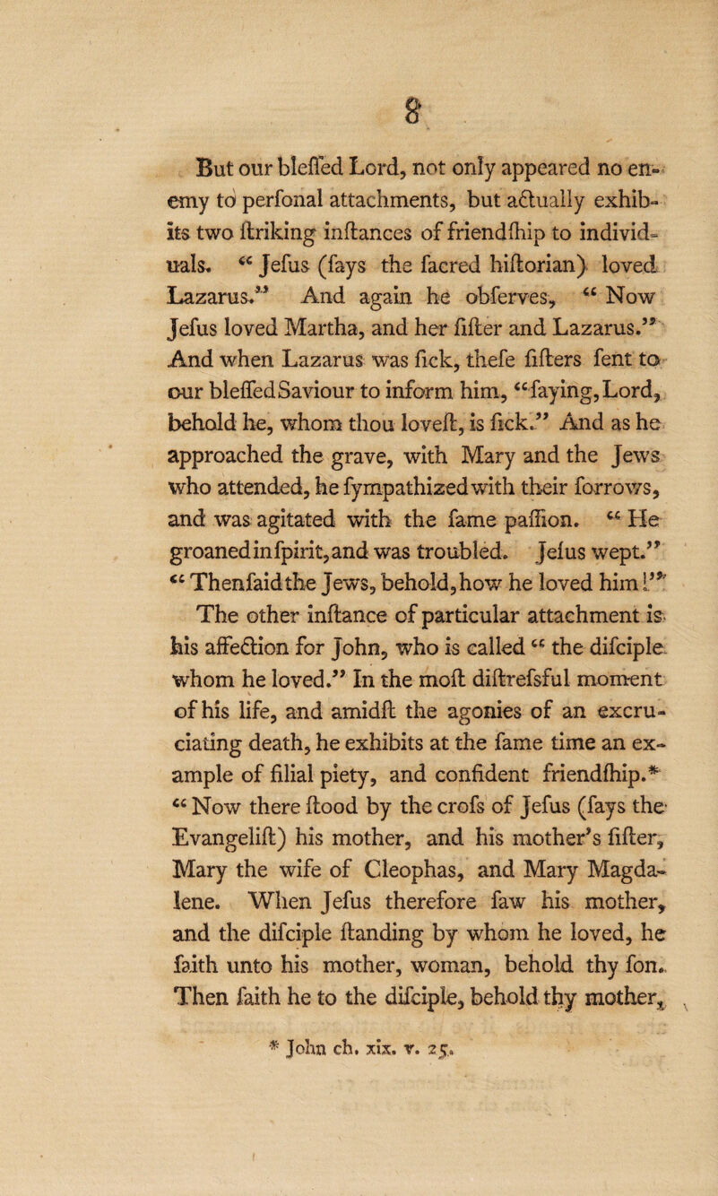 But our bleffed Lord, not only appeared no en¬ emy to perfonal attachments, but actually exhib¬ its two linking infiances of friendfhip to individ¬ uals. “ Jefus (fays the facred hiflorian) loved Lazarus.55 And again he obferves, “ Now jefus loved Martha, and her filter and Lazarus.55 And when Lazarus was lick, thefe filters fent to our bielfedSaviour to inform him, “ faying, Lord, behold he, whom thou lovelt, is fickf5 And as he approached the grave, with Mary and the Jews who attended, he fyrnpathizedwith their farrows, and was agitated with the fame palFion. “ He groaned in fpirit, and was troubled, jefus wept.55 “ Thenfaidthe jews, behold,how he loved him l’* The other inftance of particular attachment is his affe&ion for John, who is called “ the difciple whom he loved.55 In the molt diltrefsful moment of his life, and amidlt the agonies of an excru¬ ciating death, he exhibits at the fame time an ex¬ ample of filial piety, and confident friendfhip.* “ Now there flood by the crofs of jefus (fays the- Evangelifl) his mother, and his mother's filler, Mary the wife of Cleophas, and Mary Magda¬ lene. When Jefus therefore faw his mother, and the difciple Handing by whom he loved, he faith unto his mother, woman, behold thy fom, Then faith he to the difciple, behold thy mother, % John ch, xlx, v. 25..