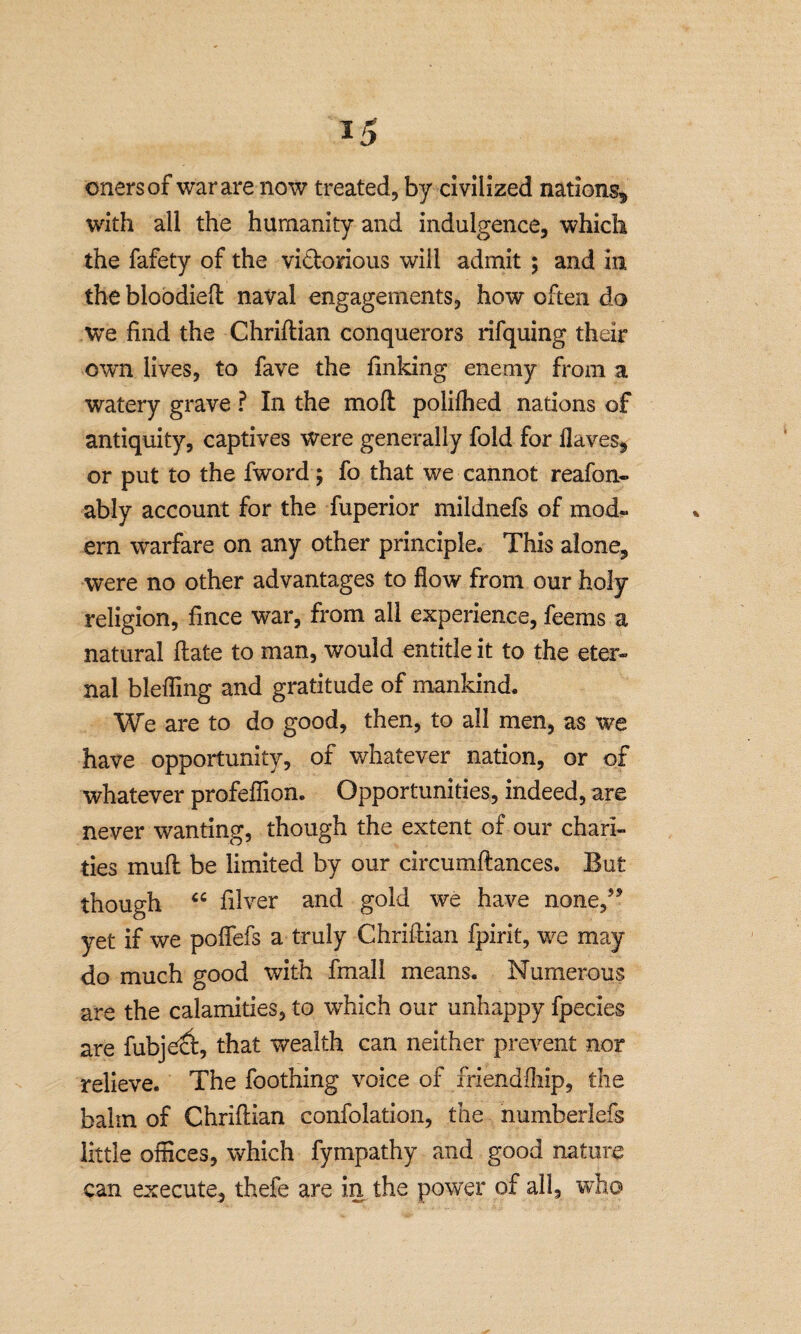 with all the humanity and indulgence, which the fafety of the victorious will admit ; and in the bloodied: naval engagements, how often da we find the Chriftian conquerors rifquing their own lives, to fave the finking enemy from a watery grave ? In the molt polifhed nations of antiquity, captives were generally fold for Haves, or put to the fword; fo that we cannot reafon- ably account for the fuperior mildnefs of mod- ern warfare on any other principle. This alone, were no other advantages to flow from our holy religion, fince war, from all experience, feems a natural date to man, would entitle it to the eter¬ nal blefling and gratitude of mankind. We are to do good, then, to all men, as we have opportunity, of whatever nation, or of whatever profeffion. Opportunities, indeed, are never wanting, though the extent of our chari¬ ties mud be limited by our circumftances. But though “ filver and gold we have none,5* yet if we pofiefs a truly Chriftian fpirit, we may do much good with fmall means. Numerous are the calamities, to which our unhappy fpecies are fubject, that wealth can neither prevent nor relieve. The foothing voice of friendfhip, the balm of Chriftian confolation, the numberlefs little offices, which fympathy and good nature can execute, thefe are in the power of all, who