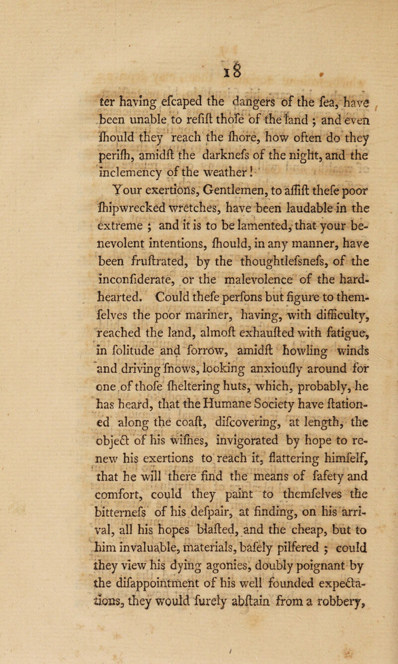 I w ter having efcaped the dangers of the fea, have been unable to refill thole of the land ; and even fhould they reach the fhore, how often do they perifh, amidft the darknefs of the night, and the inclemency of the weather! Your exertions, Gentlemen, to aflift thefe poor fhipwrecked wretches, have been laudable in the extreme ; and it is to be lamented, that your be¬ nevolent intentions, fhould, in any manner, have been fruflrated, by the thoughtlefsnefs, of the inconfiderate, or the malevolence of the hard¬ hearted. Could thefe perfons but figure to them- felves the poor mariner, having, with difficulty, reached the land, almofl exhaufled with fatigue, in folitude and forrow, amid ft howling winds and driving fnows, looking anxioufly around for one ofthofe fheltering huts, which, probably, he has heard, that the Humane Society have ftation- ed along the coaft, difcovering, at length, the object of his wifhes, invigorated by hope to re¬ new7 his exertions to reach it, flattering himfelf, that he will there find the means of fafety and comfort, could they paint to themfelves the bitternefs of his defpair, at finding, on his arri¬ val, all his hopes Mailed, and the cheap, but to him invaluable, materials, bafely pilfered ; could they view his dying agonies, doubly poignant by the difapp ointment of his well founded expecta¬ tions, they would fureiy abftain from a robbery. /