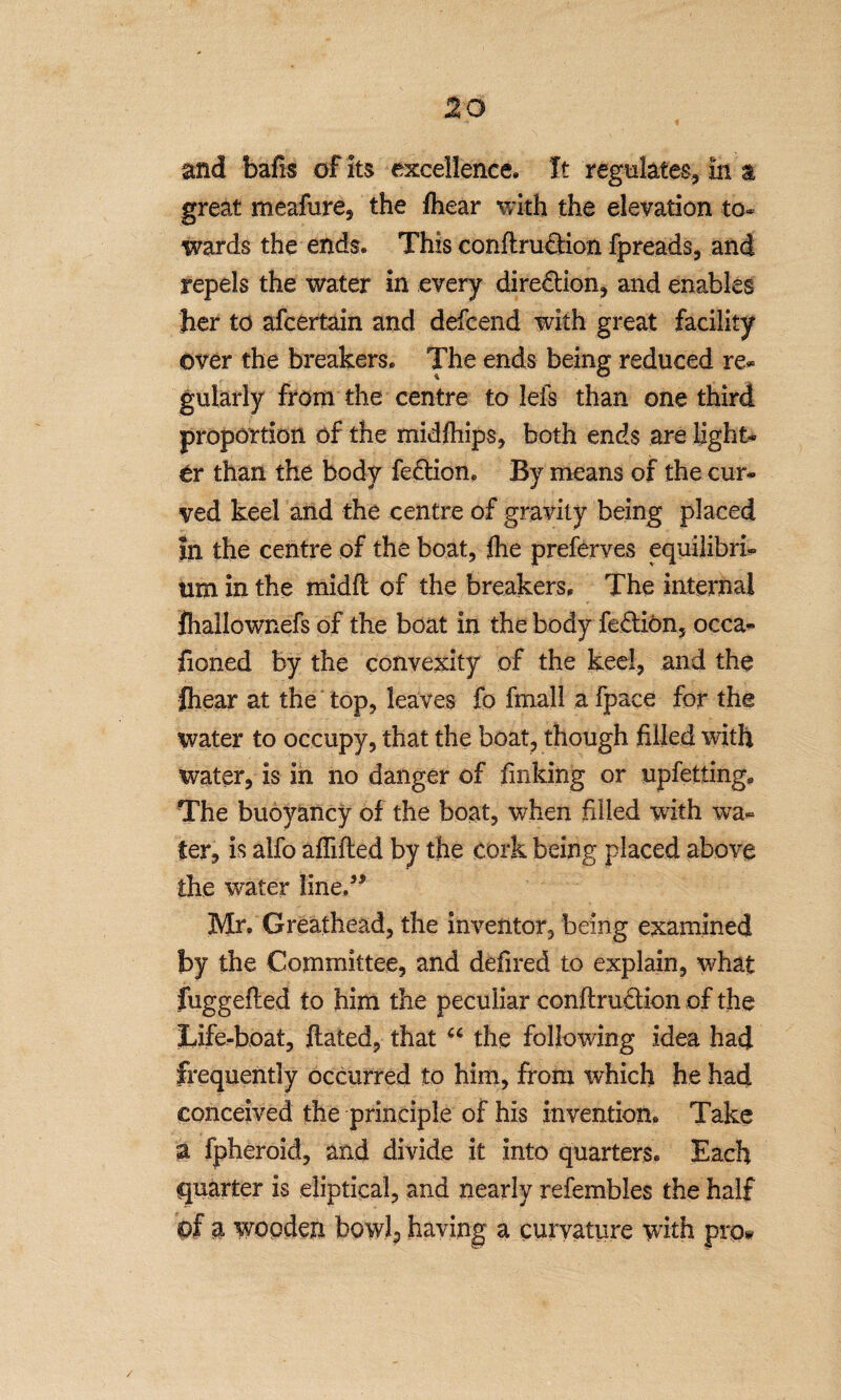 and bafis of its excellence. It regulates, in a great meafure, the fliear with the elevation to¬ wards the ends. This conftrudiion fpreads, and repels the water in every diredlion, and enables her to afcertain and defcend with great facility over the breakers. The ends being reduced re¬ gularly from the centre to lefs than one third proportion of the midfhips, both ends are light¬ er than the body fedtion. By means of the cur¬ ved keel and the centre of gravity being placed In the centre of the boat, fhe preferyes equilibri¬ um in the mid ft of the breakers. The internal ftiallownefs of the boat in the body fedtiOn, occa- fioned by the convexity of the keel, and the fhear at the top, leaves fo fmall a fpace for the water to occupy, that the boat, though filled with water, is in no danger of finking or upfetting* The buoyancy of the boat, when filled with wa¬ ter, is alfo affifted by the cork being placed above the water fined* Mr. Greathead, the inventor, being examined by the Committee, and defired to explain, what fuggefted to him the peculiar conftrudHon of the life-boat, ftated, that u the following idea had frequently occurred to him, from which he had conceived the principle of his invention. Take a fpheroid, and divide it into quarters. Each quarter is eliptical, and nearly refembles the half Of a wooden bowl^ having a curvature with pro*