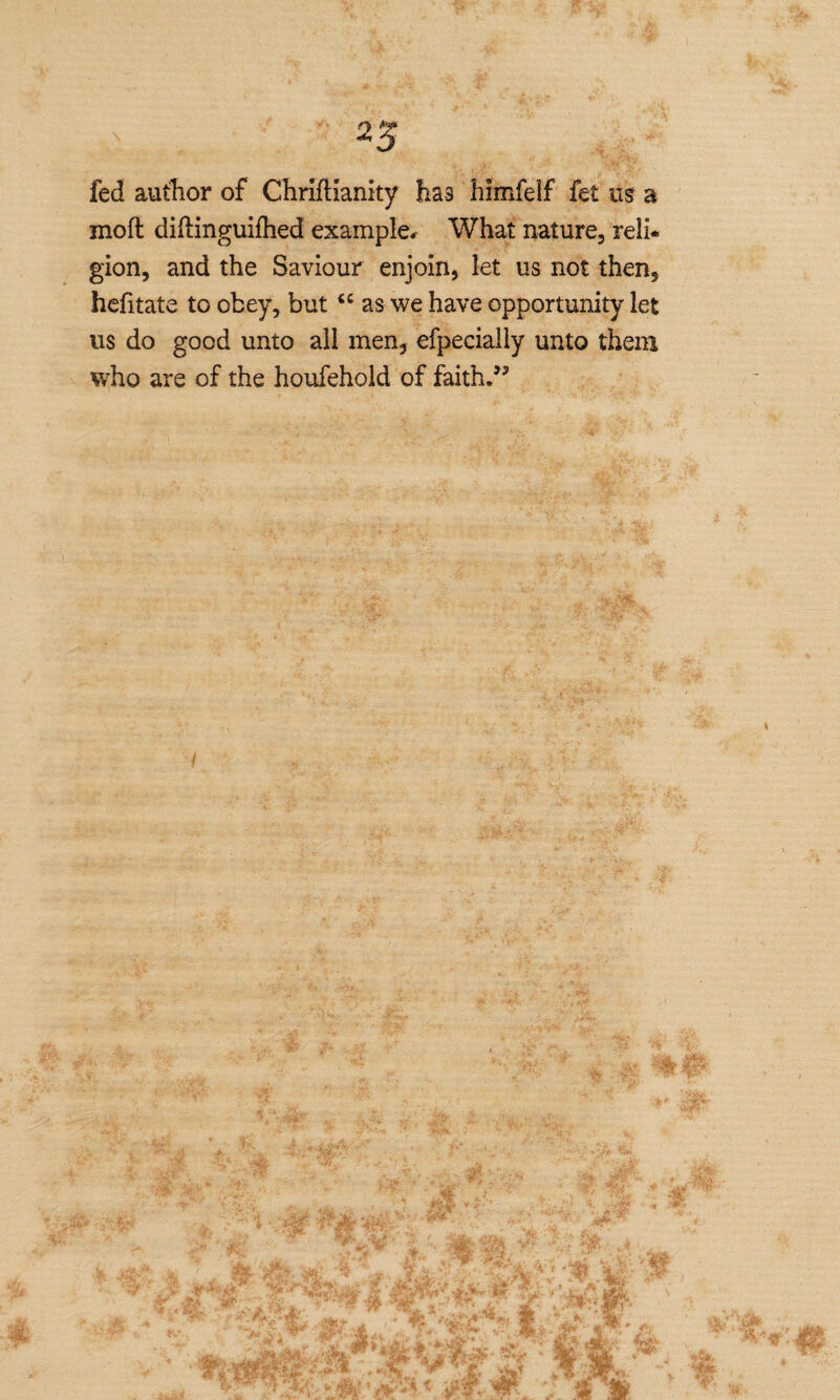 fed author of Chriftianity has himfeif fet us a mod diftinguifhed example* What nature, reli* gion, and the Saviour enjoin, let us not then, hefitate to obey, butiC as we have opportunity let us do good unto all men, efpecially unto them who are of the houfehold of faith.55