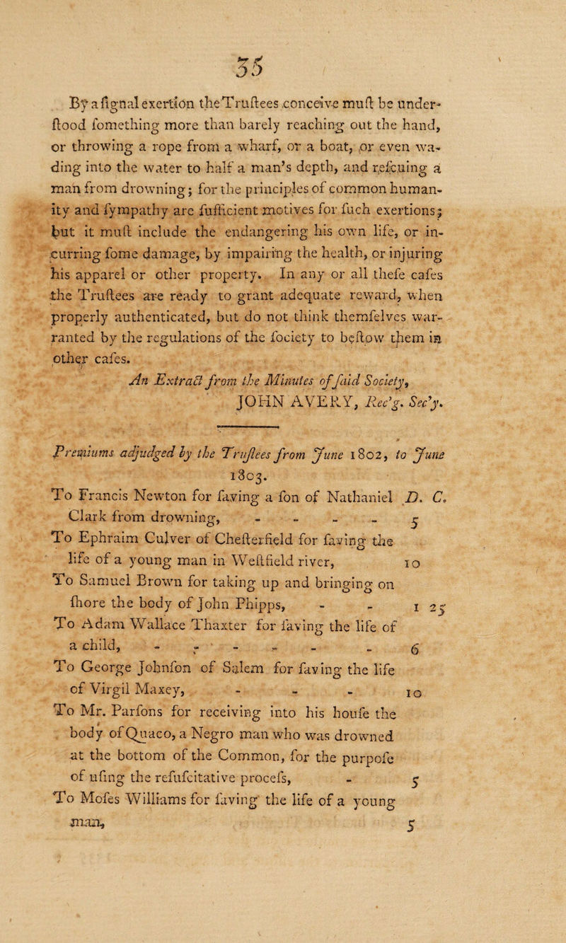 By a fignal exertion theTruftees conceive mud be under- Hood fomething more than barely reaching out the hand, or throwing a rope from a wharf, or a boat, or even wa¬ ding into the water to half a man’s depth, and rescuing a man from drowning; for the principles of common human¬ ity and fympathy are fufhcient motives for fuch exertions ; but it mud include the endangering his own life, or in¬ curring fome damage, by impairing the health, or injuring his apparel or other property. In any or all thefe cafes the Truftees are ready to grant adequate reward, when properly authenticated, but do not think themfelves war¬ ranted by the regulations of the fociety to bellow them in other cafes. An Extract from the Minutes of faid Society, JOHN AVERY, Rec'g. Sedy. 25 Premiums adjudged ly the Erujlees from jfune 1802, to funs 1803. To Francis Newton for faying a fon of Nathaniel D. C. Clark from drowning, - „ _ _ ~ To Ephraim Culver of Chefterfield for faying the life of a young man in Weilfield river, 10 To Samuel Brown for taking up and bringing on Hi ore the body of John Phipps, - . 1 To Adam Wallace Thaxter for Having the life of a child, r - _ g To George Johnfon of Salem for faying the life of Virgil Maxey, - - - IO To Mr. Parfons for receiving into his houfe the body of Quaco, a Negro man who was drowned at the bottom of the Common, for the purpofe of ufmg the refufcitative procefs, - y To Mofes Williams for faving' the life of a young mmi, c