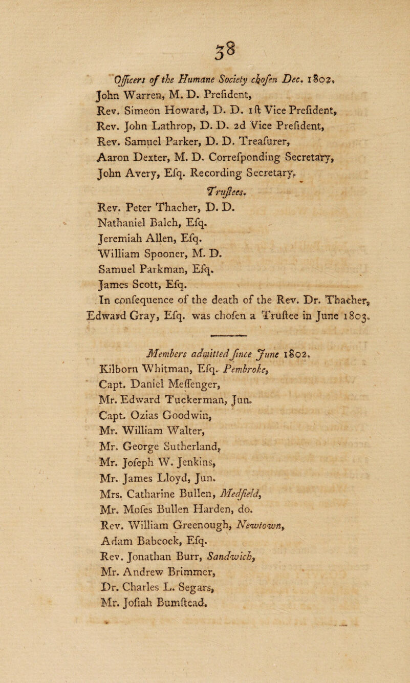 Officers of the Humane Society chofen Dec. I So2„ John Warren, M. D. Prefident, Rev. Simeon Howard, I). D. id Vice Prefident, Rev. John Lathrop, D. D. 2d Vice Prefident, Rev. Samuel Parker, D. D. Treafurer, Aaron Dexter, M. D. Correfponding Secretary, John Avery, Efq. Recording Secretary, ♦ 'Truftecs, Rev. Peter Thacher, D. D. Nathaniel Balch, Efq. Jeremiah Allen, Efq. William Spooner, M. D. Samuel Parkman, Efq. James Scott, Efq. In cpnfequence of the death of the Rev. Dr. Thacher, Edward Gray, Efq. was chofen a Truftee in June 1803, Members admitted Jince June 1802. ICilborn Whitman, Efq. Pembroke, Capt. Daniel Mefienger, Mr. Edward Tuckerman, Jun. Capt. Ozias Goodwin, Mr. William Walter, Mr. George Sutherland, Mr. Jofeph W. Jenkins, Mr. James Lloyd, Jun. Mrs. Catharine Bullen, Medffiedd, Mr. Mofes Bullen Harden, do. Rev. William Greenough, Newtown, Adam Babcock, Efq. Rev. Jonathan Burr, Sandwich, Mr. Andrew Brimmer, Dr. Charles L. Segars, Mr. Jofiah Bumftead,