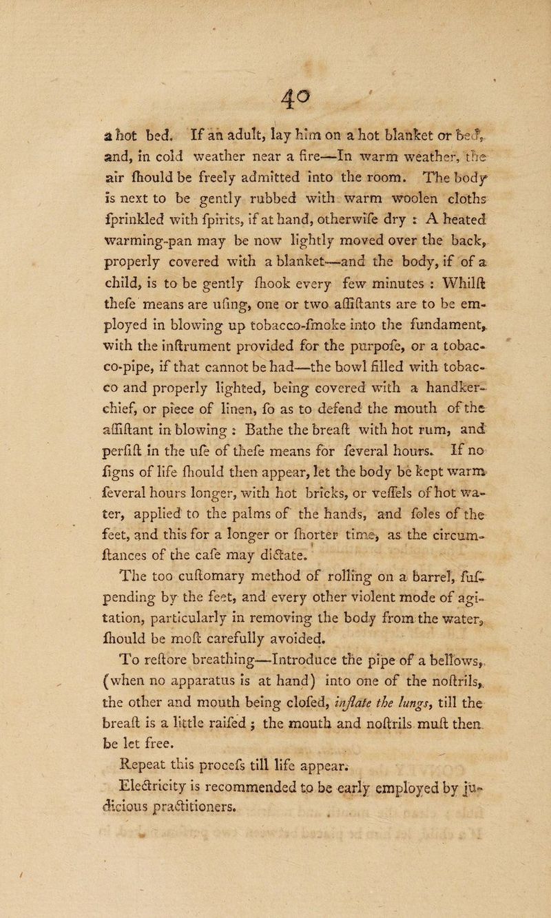 4° & hot bed. If an adult, lay him on a hot blanket or beT and, in cold weather near a fire—In warm weather, the air fhould be freely admitted into the room. The body is next to be gently rubbed with warm woolen cloths fprinkled with fpirits, if at hand, otherwife dry : A heated warming-pan may be now lightly moved over the back, properly covered with a blanket*—and the body, if of a child, is to be gently fhook every few minutes : Whild thefe means are uhng, one or two a Hi Hants are to be em¬ ployed in blowing up tobacco-fmoke into the fundament,, with the indrument provided for the purpofe, or a tobac¬ co-pipe, if that cannot be had—the howl filled with tobac¬ co and properly lighted, being covered with a handker¬ chief, or piece of linen, fo as to defend the mouth of the affidant in blowing : Bathe the bread with hot rum, and perfid in the ufe of thefe means for feveral hours. If no figns of life fhould then appear, let the body be kept warm feveral hours longer, with hot bricks, or veffels of hot wa¬ ter, applied to the palms of the hands, and foies of the feet, and this for a longer or fhorter time, as the circum- fiances of the cafe may diflate. * The too cudomary method of rolling on a barrel, fuft pending by the feet, and every other violent mode of agi¬ tation, particularly in removing the body from the water, fhould be mod carefully avoided. To reftore breathing—-Introduce the pipe of a bellows, (when no apparatus is at hand) into one of the nodrils, the other and mouth being clofed, inflate the lungs, till the bread is a little railed ; the mouth and nodrils mud then be let free. Repeat this procefs till life appear. Ele&ricity is recommended to be early employed by ju¬ dicious pra&itioners.