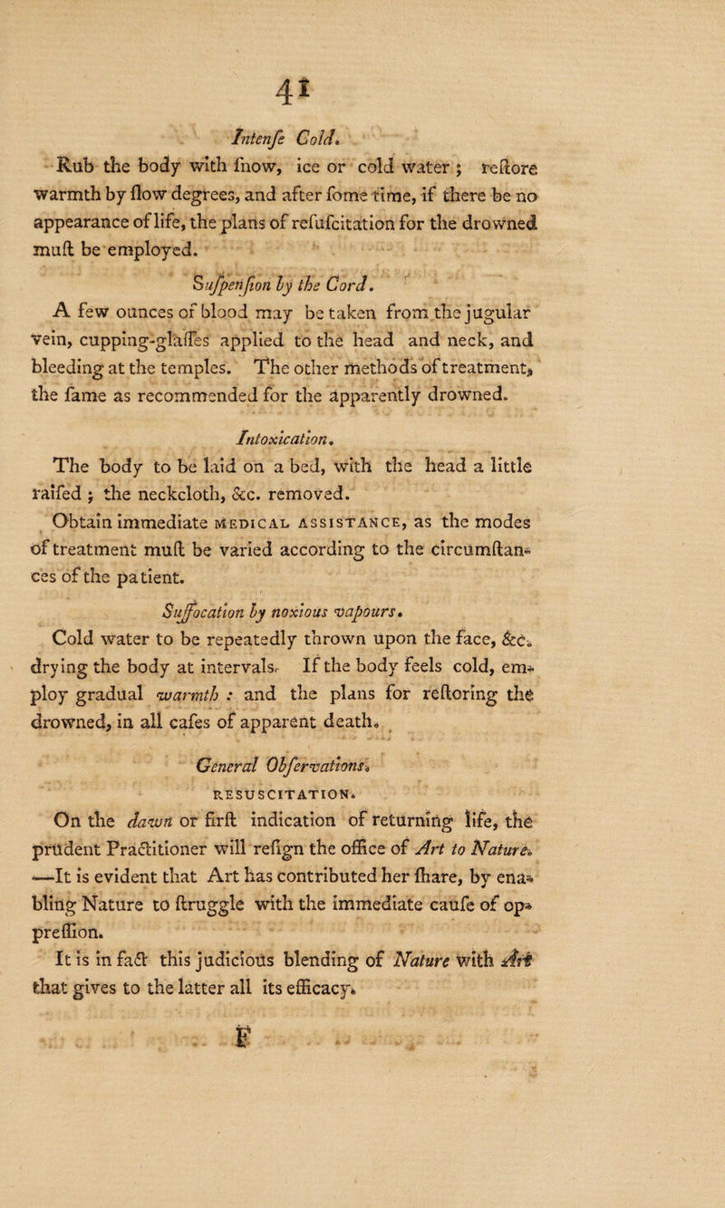 4* Intenfe Cold. Rub the body with fnow, ice or cold water ; redore warmth by flow degrees, and after fome time, if there be no appearance of life, the plans of refufcitation for the drowned ffiuft be employed. Sufpenjion by the Cord. A few ounces of blood may betaken from the jugular vein, cupping-glades applied to the head and neck, and bleeding at the temples. The other methods of treatment* the fame as recommended for the apparently drowned. Intoxication. The body to be laid on a bed, with the head a little raifed j the neckcloth, &c. removed. Obtain immediate medical assistance, as the modes of treatment mud be varied according to the circumftan- ces of the patient. Suffocation by noxious vapours. Cold water to be repeatedly thrown upon the face, 6cc. drying the body at interval If the body feels cold, em¬ ploy gradual warmth : and the plans for reftoring the drowned, in all cafes of apparent death* General Obfervatlons* RESUSCITATION* On the dawn or firft indication of returning life, the prudent Practitioner will refign the office of Art to Nature. «—It is evident that Art has contributed her fhare, by ena* bling Nature to druggie with the immediate caufe of op* preffion. It is in faCt this judicious blending of Nature with that gives to the latter all its efficacy* F