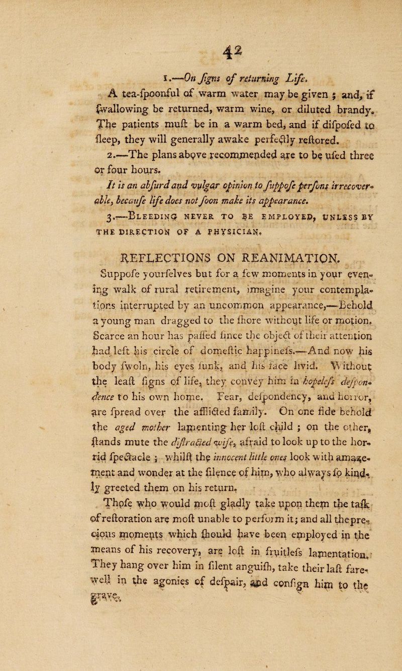 4^ I.—On figm of returning Lifew A tea-ipoonful of warm water may be given % and, if (wallowing be returned, warm wine, or diluted brandy* The patients muft be in a warm bed, and if difpofed to fleep, they will generally awake peiftftly reftored. 2. —The plans abgve recommended are to be ufed three or four hours. It is an alfurd and vulgar opinion to fnppofe perfons irrecover'* able, becaufe life does not foon make its appearance. 3, —-Bleedincj never to employed, unless by THE DIRECTION OF A PHYSICIAN* REFLECTIONS ON REANIMATION* Suppofe yourfelves but for a few moments in your even~ Iqg walk of rural retirement, imagine your contempla¬ tions interrupted by an uncommon appearance,—Behold a young man dragged to the fliore without life or motion. Scarce an hour has puffed fince the object of their attention had left his circle of dome flic hap pinefs.-—And now his body fwoln, his eyes funk, and his lace livid. W ithout the lead figns of life, they convey him in hopelefs defpon* deuce to his own home. Fear, defpondency, and horror, are fpread over the affixed family. On one fide behold the aged mother lamenting her loft child ; on the other, (lands mute the diflrafied 'wife, afraid to look up to the hor¬ rid fpedlacle ; whild the innocent little ones look with amaze¬ ment and wonder at the filence of him* who al\vays fp kindk ly greeted them on his return. Thpfe who would mod gladly take upon them the ta(k of reftoration are mod unable to perform it; and all thepre- clous moments which ftiould have been employed in the means of his recovery, are loft in fryitlefs lamentation. They hang over him in filent anguifh, take their lafl fare-, well in the agonies of defpair, and configa him to the gWfc