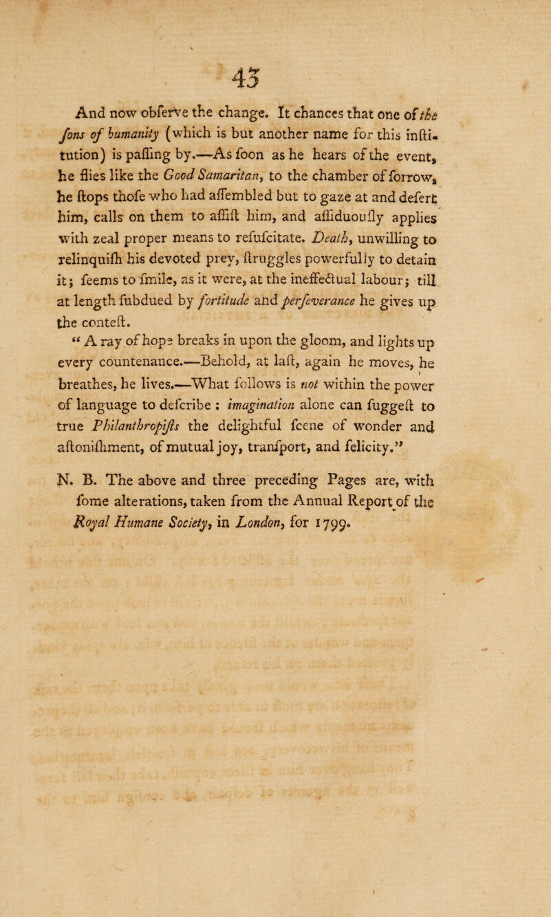 45 And now obferve the change. It chances that one of the Jons of humanity (which is but another name for this infti- tution) is palling by.—Asfoon as he hears of the event* he flies like the Good Samaritan, to the chamber of forrow* he flops thofe who had aflembled but to gaze at and defer£ him, calls on them to aflifl him, and afliduoufly applies with zeal proper means to refufcitate. Death, unwilling to relinquifh his devoted prey, ftruggles powerfully to detain it; feems to fmile, as it were, at the inefle&ual labour; till at length fubdued by fortitude and perfeverance he gives up the conteA. “ A ray of hope breaks in upon the gloom, and lights up every countenance.—Behold, at laft, again he moves, he breathes, he lives.—What follows is not within the power of language to defcribe : imagination alone can fugged to true P hilanthropifts the delightful fcene of wonder and aftonifliment, of mutual joy, tranfport, and felicity.” N. B. The above and three preceding Pages are, with fome alterations, taken from the Annual Report of the Royal Humane Society, in London, for 1799,