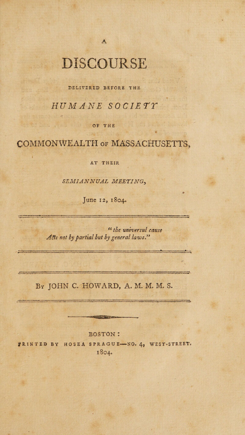 A DISCOURSE DELIVERED BEFORE THE HUMANE SOCIETY OF THE COMMONWEALTH of MASSACHUSETTS, AT THEIR SEMIANNUAL MEETING, 0 June 12, 1804. “ the universal cause Alls not by partial but by general laws A ■. r^rrrr.- ■1 •... By JOHN C. HOWARD, A. M. M. M. S. BOSTON : PRINTED BY HOSEA SPRAGUE—NO. 4, WEST-STREET. 1804.