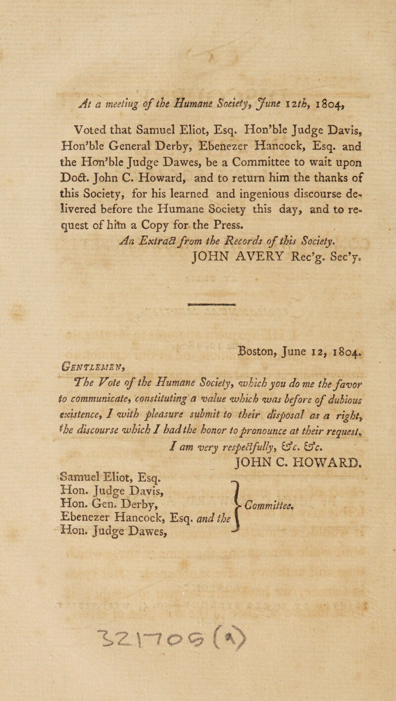 At a meeting of the Humane Society, June 12th, 1804, Voted that Samuel Eliot, Esq. Hon’ble Judge Davis, Hon’ble General Derby, Ebenezer Hancock, Esq. and the Hon’ble Judge Dawes, be a Committee to wait upon Dod. John C. Howard, and to return him the thanks of this Society, for his learned and ingenious discourse de-» livered before the Humane Society this day, and to re¬ quest of hiln a Copy for the Press. An Extract from the Records of this Society. JOHN AVERY Rec’g. Sec’y, Boston, June 12, 1804. Gentlemen, *The Vote of the Humane Society, which you dome the favor to communicate, constituting a value which was before of dubious existence, I with pleasure submit to their disposal as a rights $be discourse which I had the honor to pronounce at their request, I am very respectfully, &c. &c. JOHN C. HOWARD. Samuel Eliot, Esq. Hon. Judge Davis, Hon. Gen. Derby, V Committee. Ebenezer Hancock, Esq. and the Hon. Judge Dawes,