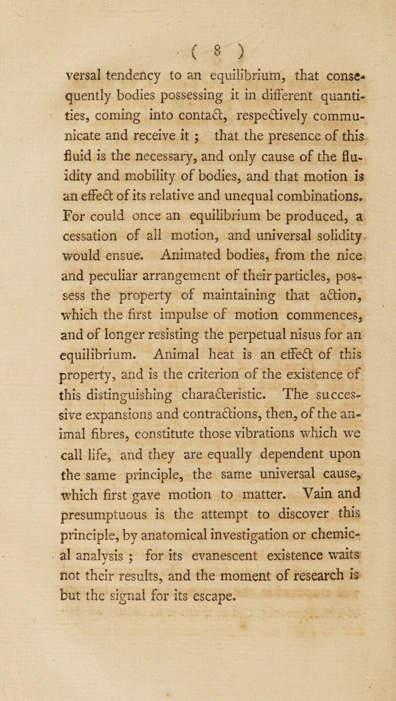 versal tendency to an equilibrium, that conse¬ quently bodies possessing it in different quanti¬ ties, coming into contact, respectively commu¬ nicate and receive it ; that the presence of this fluid is the necessary, and only cause of the flu¬ idity and mobility of bodies, and that motion is an effeCt of its relative and unequal combinations,. For could once an equilibrium be produced, a cessation of all motion, and universal solidity would ensue. Animated bodies, from the nice and peculiar arrangement of their particles, pos¬ sess the property of maintaining that aCtion, which the first impulse of motion commences, and of longer resisting the perpetual nisus for an equilibrium. Animal heat is an effeCt of this property, and is the criterion of the existence of this distinguishing characteristic. The succes¬ sive expansions and contractions, then, of the an¬ imal fibres, constitute those vibrations which we call life, and they are equally dependent upon the same principle, the same universal cause, which first gave motion to matter. Vain and presumptuous is the attempt to discover this principle, by anatomical investigation or chemic¬ al analysis ; for its evanescent existence waits not their results, and the moment of research is but the signal for its escape*