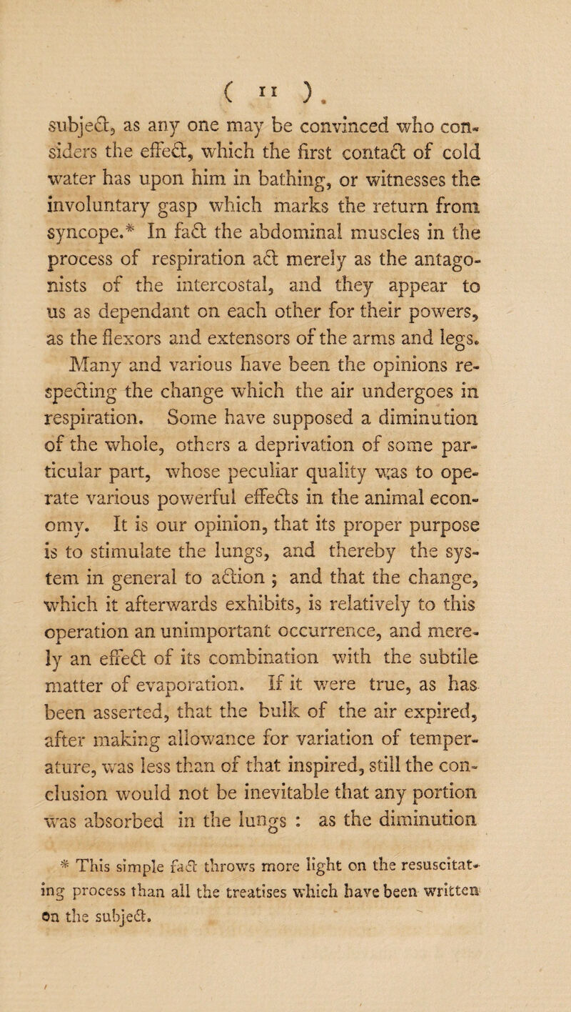 subje&, as any one may be convinced who con¬ siders the effect, which the first contact of cold water has upon him in bathing, or witnesses the involuntary gasp which marks the return from syncope.* In fa£fc the abdominal muscles in the process of respiration aft merely as the antago¬ nists of the intercostal, and they appear to us as dependant on each other for their powers, as the flexors and extensors of the arms and legs. Many and various have been the opinions re¬ specting the change which the air undergoes in respiration. Some have supposed a diminution of the whole, others a deprivation of some par¬ ticular part, whose peculiar quality was to ope¬ rate various powerful effects in the animal econ¬ omy. It is our opinion, that its proper purpose is to stimulate the lungs, and thereby the sys¬ tem in general to action ; and that the change, which it afterwards exhibits, is relatively to this operation an unimportant occurrence, and mere¬ ly an efxedt of its combination with the subtile matter of evaporation. If it were true, as has been asserted, that the bulk of the air expired, after making allowance for variation of temper¬ ature, was less than of that inspired, still the con¬ clusion would not be inevitable that any portion was absorbed in the lungs : as the diminution * This simple fa& throws more light on the resuscitat¬ ing process than all the treatises which have been 'written on the subject.