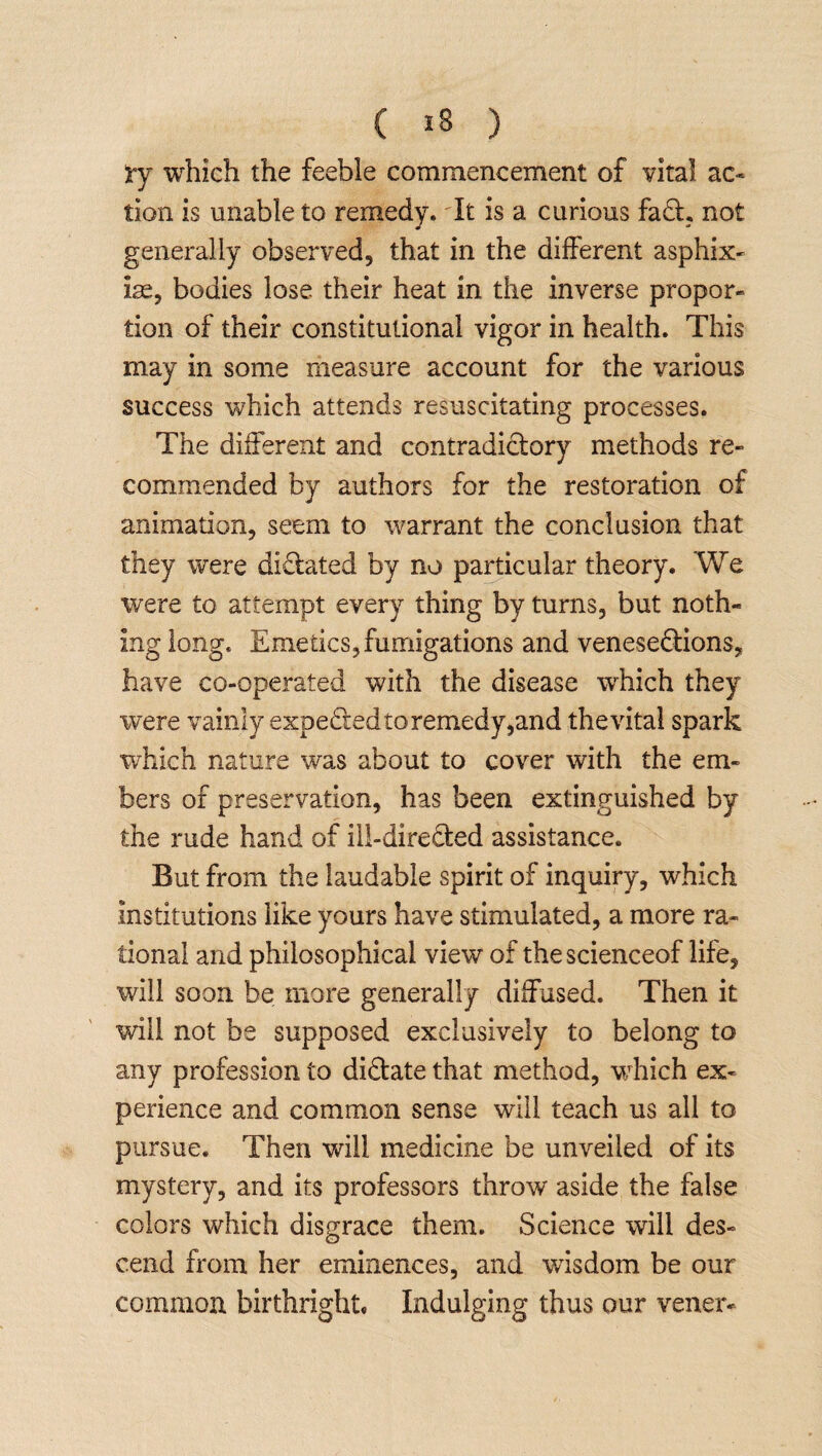 tj which the feeble commencement of vital ac¬ tion is unable to remedy. It is a curious faCt. not generally observed, that in the different asphix- ire, bodies lose their heat in the inverse propor- tion of their constitutional vigor in health. This may in some measure account for the various success which attends resuscitating processes. The different and contradictory methods re¬ commended by authors for the restoration of animation, seem to warrant the conclusion that they were dictated by no particular theory. We were to attempt every thing by turns, but noth¬ ing long. Emetics, fumigations and venesections, have co-operated with the disease which they were vainly expedted to remedy ^and thevital spark which nature was about to cover with the em¬ bers of preservation, has been extinguished by the rude hand of ill-directed assistance. But from the laudable spirit of inquiry, which institutions like yours have stimulated, a more ra¬ tional and philosophical view of thescienceof life, will soon be more generally diffused. Then it will not be supposed exclusively to belong to any profession to dictate that method, which ex¬ perience and common sense will teach us all to pursue. Then will medicine be unveiled of its mystery, and its professors throw aside the false colors which disgrace them. Science will des¬ cend from her eminences, and wisdom be our common birthright. Indulging thus our vener-