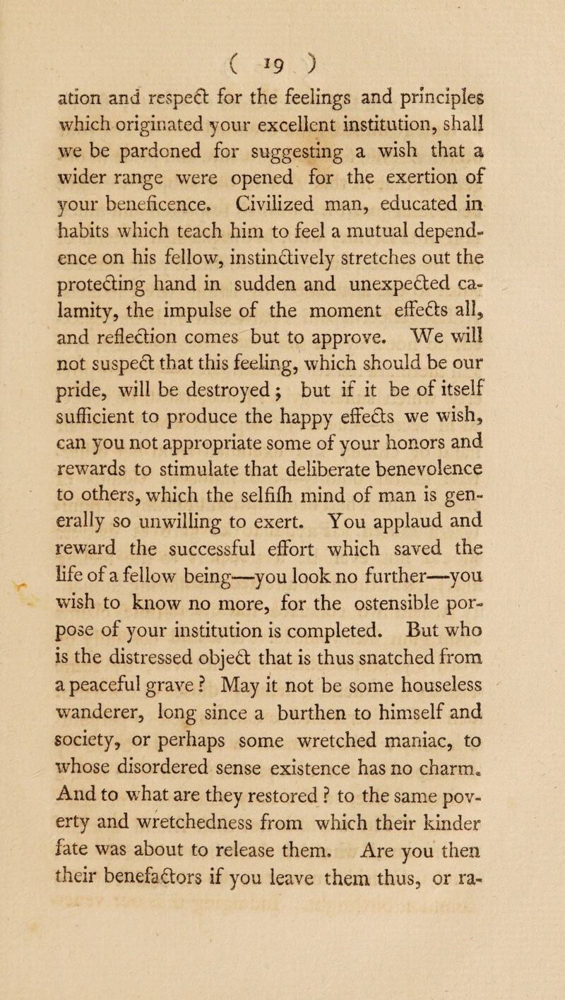 ation and respect for the feelings and principles which originated your excellent institution, shall we be pardoned for suggesting a wish that a wider range were opened for the exertion of your beneficence. Civilized man, educated in habits which teach him to feel a mutual depend¬ ence on his fellow, instinctively stretches out the protecting hand in sudden and unexpected ca¬ lamity, the impulse of the moment effects all, and reflection comes but to approve. We will not suspedt that this feeling, which should be our pride, will be destroyed; but if it be of itself sufficient to produce the happy effedls we wish, can you not appropriate some of your honors and rewards to stimulate that deliberate benevolence to others, wfliich the selfifh mind of man is gen¬ erally so unwilling to exert. You applaud and reward the successful effort which saved the life of a fellow being—you look no further'—you wish to know no more, for the ostensible por- pose of your institution is completed. But who is the distressed objedt that is thus snatched from a peaceful grave ? May it not be some houseless wanderer, long since a burthen to himself and society, or perhaps some wretched maniac, to whose disordered sense existence has no charm* And to what are they restored ? to the same pov¬ erty and wretchedness from which their kinder fate was about to release them. Are you then their benefadtors if you leave them thus, or ra»