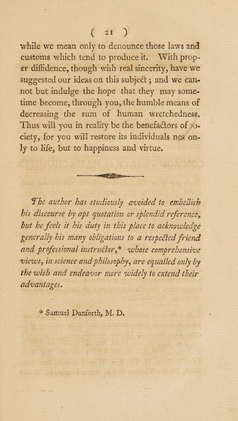 while we mean only to denounce those laws and customs which tend to produce it. With prop¬ er diffidence, though wiih real sincerity, have we suggested our ideas on this subjedt; and we can¬ not but indulge the hope that they may some¬ time become, through you, the humble means of decreasing the sum of human wretchedness* Thus will you in reality be the benefactors of So¬ ciety, for you will restore its individuals neTon¬ ly to life, but to happiness and virtue. The author has studiously avoided to embellish his discourse by apt quotation or splendid reference, but he feels it his duty in this place to acknowledge generally his many obligations to a respected friend and professional instructor f* whose comprehensive views, in science andphilosophy, are equalled only by the wish and endeavor more widely to extend their advantages. * Samuel Danforth, M. D.