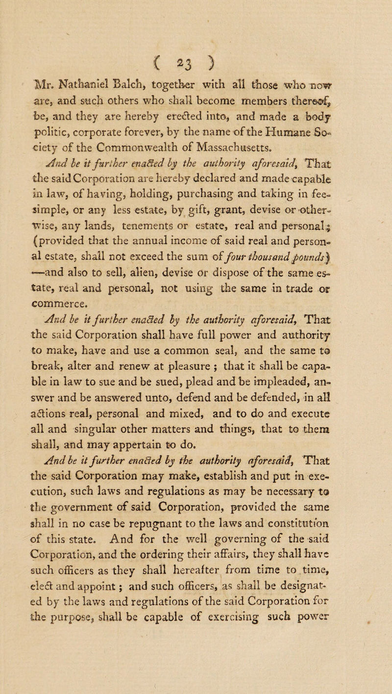 Mr. Nathaniel Balch, together with all those who now are, and such others who shall become members thereof* be, and they are hereby eredled into, and made a body politic, corporate forever, by the name of the Humane So¬ ciety of the Commonwealth of Massachusetts. And be it fur the)' enabled, by the authority aforesaid) That the said Corporation are hereby declared and made capable in law, of having, holding, purchasing and taking in fee- simple, or any less estate, by gift, grant, devise or-other¬ wise, any lands, tenements or estate, real and personal,; (provided that the annual income of said real and person¬ al estate, shall not exceed the sum of four thousand pounds') *—and also to sell, alien, devise or dispose of the same es¬ tate, real and personal, not using the same in trade or commerce. And be it further enacted by the authority aforesaidThat the said Corporation shall have full power and authority to make, have and use a common seal, and the same to break, alter and renew at pleasure ; that it shall be capa¬ ble in law to sue and be sued, plead and be impleaded, an¬ swer and be answered unto, defend and be defended, in all actions real, personal and mixed, and to do and execute all and singular other matters and things, that to them shall, and may appertain to do. And be it further enaffed by the authority aforesaid, That the said Corporation may make, establish and put in exe¬ cution, such laws and regulations as may be necessary to the government of said Corporation, provided the same shall in no case be repugnant to the laws and constitution of this state. And for the well governing of the said Corporation, and the ordering their affairs, they shall have such officers as they shall hereafter from time to time, eleft and appoint; and such officers, as shall be designat¬ ed by the laws and regulations of the said Corporation for she purpose, shall be capable of exercising such power