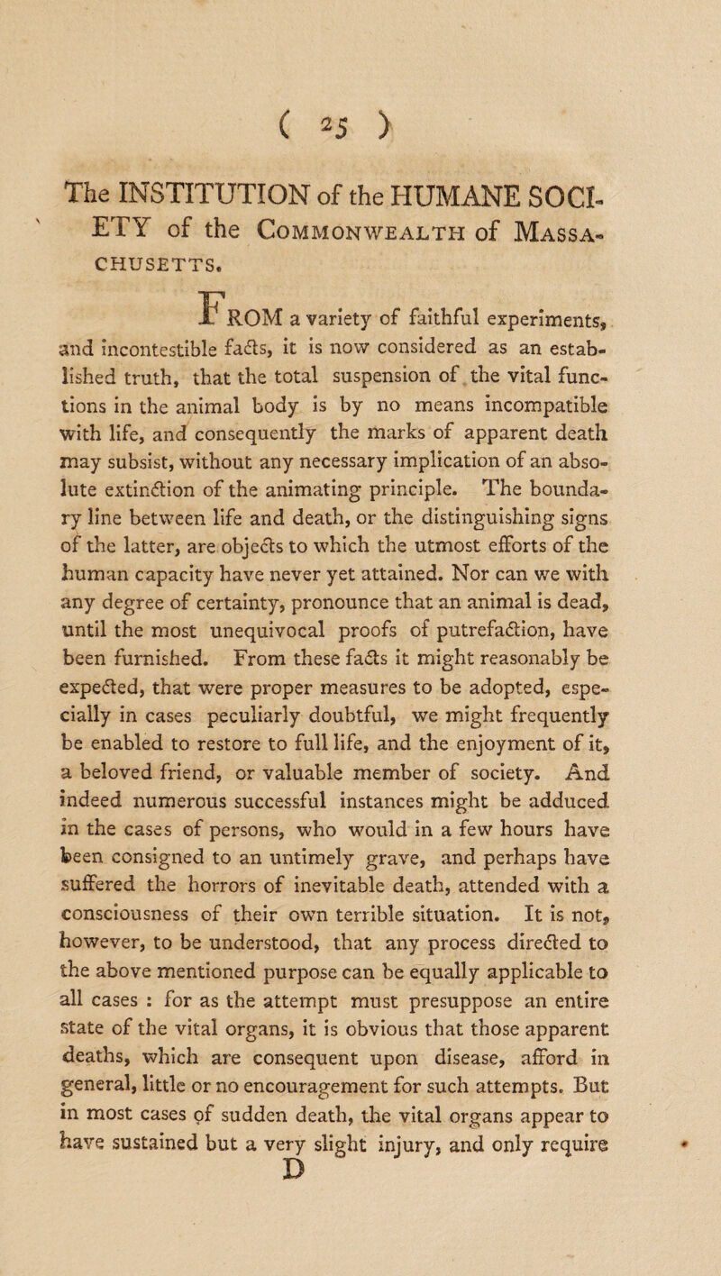 The INSTITUTION of the HUMANE SOCI- ETY of the Commonwealth of Massa¬ chusetts. a variety of faithful experiments, and incontestible fads, it is now considered as an estab¬ lished truth, that the total suspension of the vital func¬ tions in the animal body is by no means incompatible with life, and consequently the marks of apparent death may subsist, without any necessary implication of an abso¬ lute extindion of the animating principle. The bounda¬ ry line between life and death, or the distinguishing signs of the latter, are objeds to which the utmost efforts of the human capacity have never yet attained. Nor can we with any degree of certainty, pronounce that an animal is dead, until the most unequivocal proofs of putrefadion, have been furnished. From these fads it might reasonably be expeded, that were proper measures to be adopted, espe¬ cially in cases peculiarly doubtful, we might frequently be enabled to restore to full life, and the enjoyment of it, a beloved friend, or valuable member of society. And indeed numerous successful instances might be adduced in the cases of persons, who would in a few hours have been consigned to an untimely grave, and perhaps have suffered the horrors of inevitable death, attended with a consciousness of their own terrible situation. It is not, however, to be understood, that any process direded to the above mentioned purpose can be equally applicable to all cases : for as the attempt must presuppose an entire state of the vital organs, it is obvious that those apparent deaths, which are consequent upon disease, afford in general, little or no encouragement for such attempts. But in most cases of sudden death, the vital organs appear to have sustained but a very slight injury, and only require D