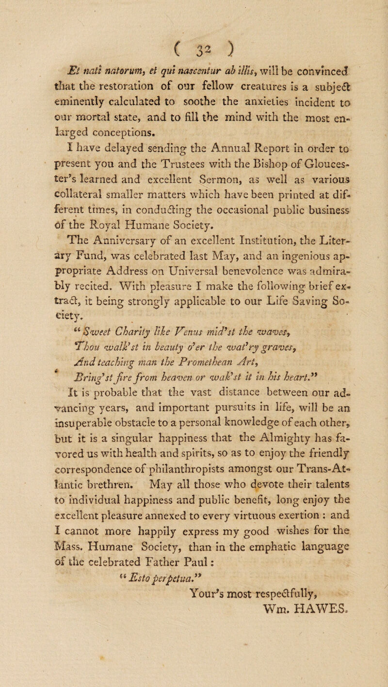 Et natt natorum, el qui nascentur ab lilts, will be convinced that the restoration of our fellow creatures is a subject eminently calculated to soothe the anxieties incident to our mortal state, and to fill the mind with the most en¬ larged conceptions. I have delayed sending the Annual Report in order to present you and the Trustees with the Bishop of Glouces¬ ter’s learned and excellent Sermon, as well as various collateral smaller matters which have been printed at dif¬ ferent times, in conducting the occasional public business of the Royal Humane Society. The Anniversary of an excellent Institution, the Liter¬ ary Fund, was celebrated last May, and an ingenious ap¬ propriate Address on Universal benevolence was admira¬ bly recited. With pleasure I make the following brief ex- trad, it being strongly applicable to our Life Saving So¬ ciety. “ Sweet Charity like Venus mid9st the waves, Thou walk’st in beauty o’er the wat’ry graves, And teaching man the Promethean Art, Bring st fire from heaven or waPst it in his heart.99 It is probable that the vast distance between our ad¬ vancing years, and important pursuits in life, will be an insuperable obstacle to a personal knowledge of each other? but it is a singular happiness that the Almighty has fa¬ vored us with health and spirits, so as to enjoy the friendly correspondence of philanthropists amongst our Trans-At¬ lantic brethren. May all those who devote their talents to individual happiness and public benefit, long enjoy the excellent pleasure annexed to every virtuous exertion : and I cannot more happily express my good wishes for the Mass. Humane Society, than in the emphatic language of the celebrated Father Paul: (t Esto perpetua.” Your’s most respectfully, Wm. HAWES,