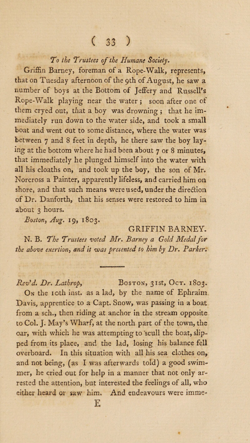 To the Trustees of the Humane Society* Griffin Barney, foreman of a Rope-Walk, represents, that on Tuesday afternoon of the 9th of August, he saw a number of boys at the Bottom of Jeffery and Russell's Rope-Walk playing near the water; soon after one of them cryed out, that a boy was drowning ; that he im¬ mediately run down to the water side, and took a small boat and went out to some distance, where the water was between 7 and 8 feet in depth, he there saw the boy lay¬ ing at the bottom where he had been about 7 or 8 minutes, that immediately he plunged himself into the water with all his cloaths on, and took up the boy, the son of Mr. Norcross a Painter, apparently lifeless, and carried him on shore, and that such means were used, under the dire&ion of Dr. Danforth, that his senses were restored to him in about 3 hours. Boston, Aug. 19, 1803. GRIFFIN BARNEY. N. B. The Trustees voted Mr. Barney a Gold Medal for the above exertion, and it was presented to him by Dr. Parker. Rev9d. Dr. Lathrop, Boston, 31st, Oct. 1803. On the 10th inst. as a lad, by the name of Ephraim Davis, apprentice to a Capt. Snow, was passing in a boat from a sch., then riding at anchor in the stream opposite to Col. J. May’s Wharf, at the north part of the town, the oar, with which he was attempting to scull the boat, slip¬ ped from its place, and the lad, losing his balance fell overboard. In this situation with all his sea clothes on, and not being, (as I was afterwards told) a good swim¬ mer, he cried out for help in a manner that not only ar¬ rested the attention, but interested the feelings of all, who either heard or saw him. And endeavours were imme- E