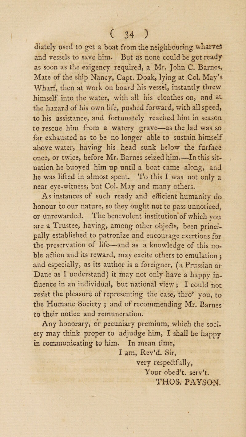 ciiately used to get a boat from the neighbouring wharves and vessels to save him. But as none could be got ready as soon as the exigency required, a Mr. John C. Barnes, Mate of the ship Nancy, Capt. Doak, lying at Col. May’s Wharf, then at work on board his vessel, instantly threw himself into the water, with all his cloathes on, and at, the hazard of his own life, pushed forward, with all speed, to his assistance, and fortunately reached him in season to rescue him from a watery grave—as the lad was so far exhausted as to be no longer able to sustain himself above water, having his head sunk below the furface once, or twice, before Mr. Barnes seized him.—-In this sit¬ uation he buoyed him up until a boat came along, and he was lifted in almost spent. To this I was not only a near eye-witness, but Col. May and many others. As instances of such ready and efficient humanity do honour to our nature, so they ought not to pass unnoticed, or unrewarded. The benevolent institution of which you are a Trustee, having, among other objects, been princi¬ pally established to patronize and encourage exertions for the preservation of life—and as a knowledge of this no¬ ble aCtion and its reward, may excite others to emulation ; and especially, as its author is a foreigner, (a Prussian or Dane as I understand) it may not only have a happy in¬ fluence in an individual, but national view ; I could not resist the pleasure of representing the case, thro’ you, to the Humane Society ; and of recommending Mr. Barnes to their notice and remuneration. Any honorary, or pecuniary premium, which the soci¬ ety may think proper to adjudge him, I shall be happy in communicating to him. In mean time, I am, Rev’d. Sir, very respectfully, Your obed’t. serv’t. THOS. FAYS ON.