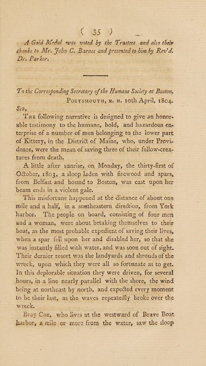 A Gold Medal ivas voted by the Trustees and also their thanks to Mr. John. G. Barnes and presented to him by R.evyd. Dr. Parker. To the Corresponding Secretary of the Humane Society at Boston* Portsmouth, n. h. ioth April, 18040 Sir, The following narrative is designed to give an honor¬ able testimony to the humane, bold, and hazardous en¬ terprise of a number of men belonging to the lower part of Kittery, in the District of Maine, who, under Provi¬ dence, were the mean of saving three of their fellow-crea¬ tures from death. A little after sunrise, on Monday, the thirty-first of October, 1803, a sloop laden with firewood and spars, from Belfast and bound to Boston, was cast upon her beam ends in a violent gale. This misfortune happened at the distance of about one mile and a half, in a southeastern direction, from York harbor. The people on board, consisting of four men and a woman, were about betaking themselves to their boat, as the most probable expedient of saving their lives, when a spar fell upon her and disabled her, so that she was instantly filled with water, and was soon out of sight. Their dernier resort was the landyards and shrouds of the wreck, upon which they were all so fortunate as to get. In this deplorable situation they were driven, for several hours, in a line nearly parallel with the shore, the wind being at northeast by north, and expected every moment to be their last, as the waves repeatedly broke over the wreck. Bray Cox, who lives at the westward of Brave Boat harbor, a mile or more from the water, saw the sloop