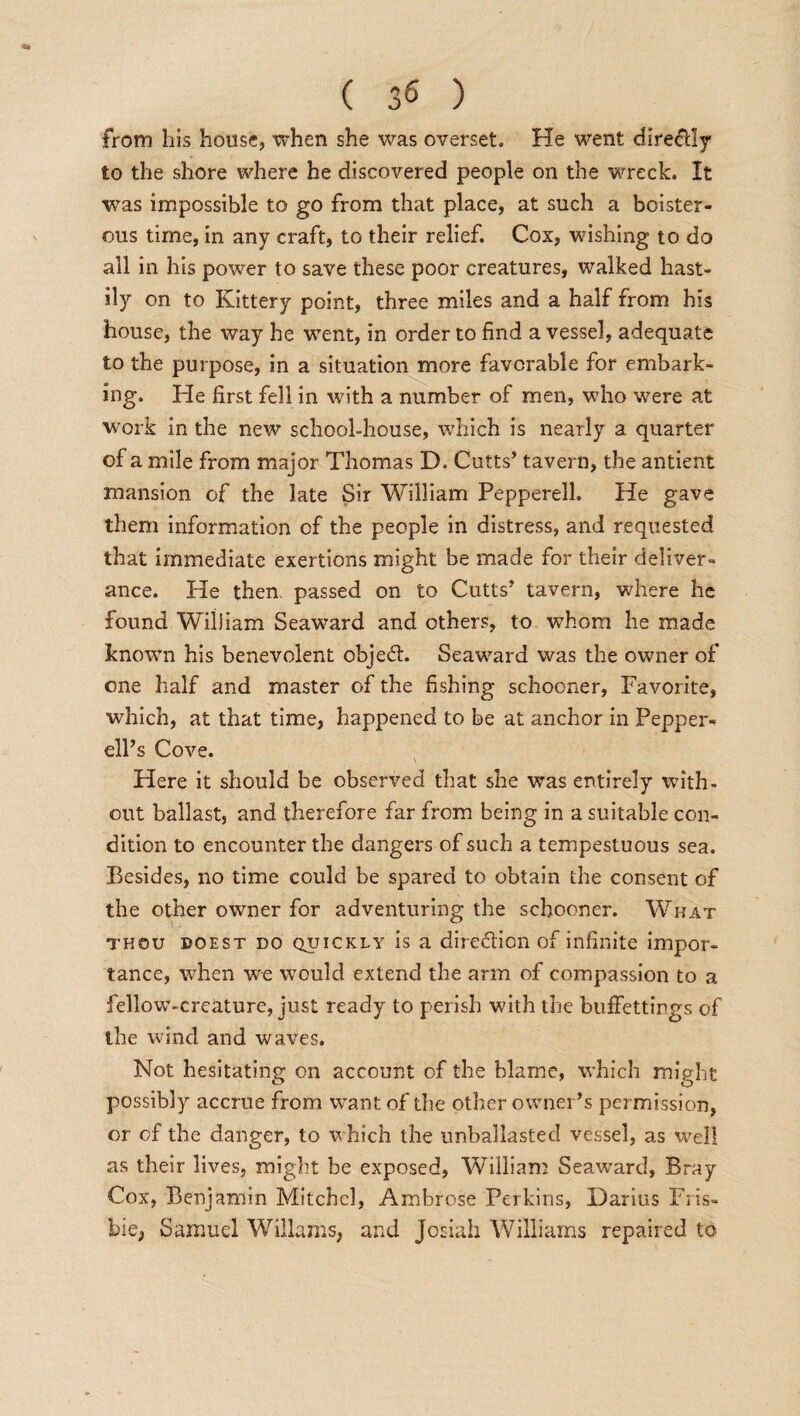 from his house, when she was overset. He went directly to the shore where he discovered people on the wreck. It was impossible to go from that place, at such a boister¬ ous time, in any craft, to their relief. Cox, wishing to do all in his power to save these poor creatures, walked hast¬ ily on to Kittery point, three miles and a half from his house, the way he -went, in order to find a vessel, adequate to the purpose, in a situation more favorable for embark¬ ing. He first fell in with a number of men, who were at work in the new school-house, which is nearly a quarter of a mile from major Thomas D. Cutts’ tavern, the antient mansion of the late Sir William Pepperell. He gave them information of the people in distress, and requested that immediate exertions might be made for their deliver¬ ance. He then, passed on to Cutts’ tavern, where he found William Seaward and others, to whom he made known his benevolent object. Seaward was the owner of one half and master of the fishing schooner, Favorite, which, at that time, happened to be at anchor in Pepper- ell’s Cove. Here it should be observed that she was entirely with¬ out ballast, and therefore far from being in a suitable con¬ dition to encounter the dangers of such a tempestuous sea. Besides, no time could be spared to obtain the consent of the other owrner for adventuring the schooner. What thou doest do QincKLy is a direction of infinite impor¬ tance, when we would extend the arm of compassion to a fellow-creature, just ready to perish with the buffettings of the wind and waves. Not hesitating on account of the blame, which might possibly accrue from want of die other owner’s permission, or of the danger, to which the unballasted vessel, as well as their lives, might be exposed, William Seaward, Bray Cox, Benjamin Mitchel, Ambrose Perkins, Darius Fris- hie; Samuel Wiliams, and Josiali Williams repaired to