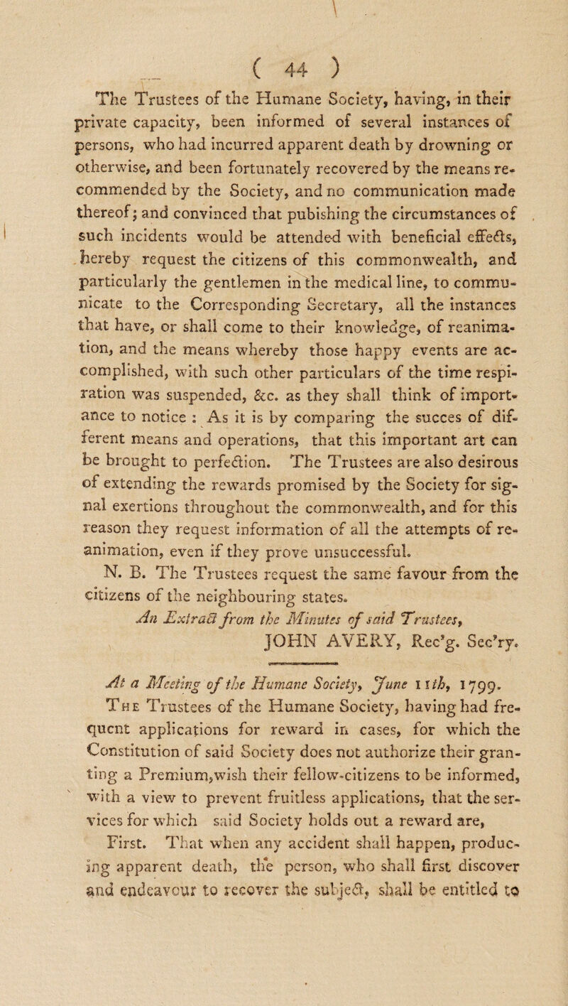 The Trustees of the Humane Society, having, in their private capacity, been informed of several instances of persons, who had incurred apparent death by drowning or otherwise, and been fortunately recovered by the means re¬ commended by the Society, and no communication made thereof; and convinced that pubishing the circumstances of such incidents would be attended -with beneficial effects, hereby request the citizens of this commonwealth, and particularly the gentlemen in the medical line, to commu¬ nicate to the Corresponding Secretary, all the instances that have, or shall come to their knowledge, of reanima¬ tion, and the means whereby those happy events are ac¬ complished, with such other particulars of the time respi¬ ration was suspended, &c. as they shall think of import¬ ance to notice : As it is by comparing the succes of dif¬ ferent means and operations, that this important art can be brought to perfeflion. The Trustees are also desirous of extending the rewards promised by the Society for sig¬ nal exertions throughout the commonwealth, and for this reason they request information of all the attempts of re¬ animation, even if they prove unsuccessful. N. B. The Trustees request the same favour from the citizens of the neighbouring states. An Extract from the Minutes of said Trustees, JOHN AVERY, Rec’g. Sec'iy. At a Meeting of the Humane Society, June i lih, 1799. The Trustees of the Humane Society, having had fre¬ quent applications for reward in cases, for which the Constitution of said Society does not authorize their gran¬ ting a Premium,wish their fellow-citizens to be informed, with a view to prevent fruitless applications, that the ser¬ vices for which said Society holds out a reward are, First. That when any accident shall happen, produc¬ ing apparent death, the person, who shall first discover and endeavour to recover the subject shall be entitled to