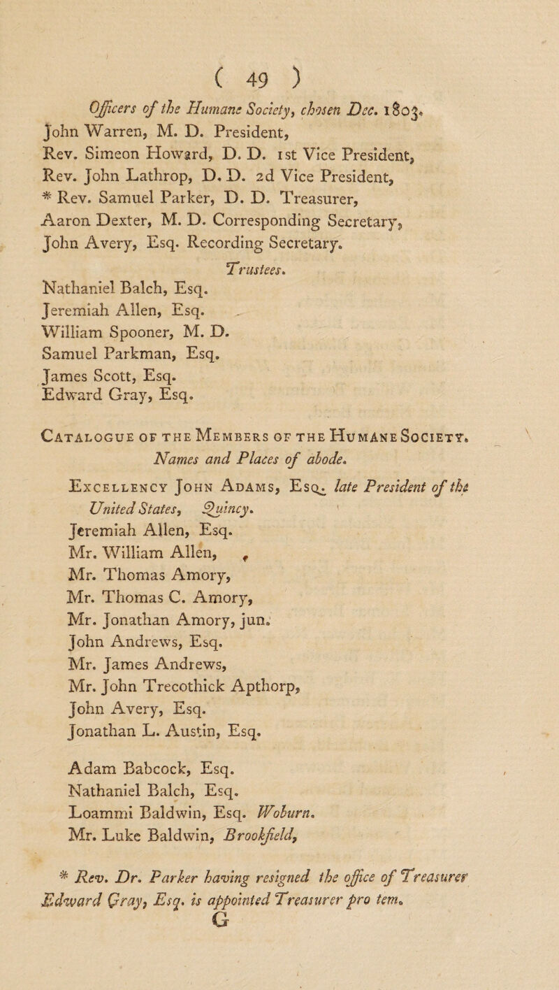 Officers of the Humans Society, chosen Dec. 1803, John Warren, M. D. President, Rev. Simeon Howard, D. D. 1st Vice President, Rev. John Lathrop, D. D. 2d Vice President, * Rev. Samuel Parker, D. D. Treasurer, Aaron Dexter, M. D. Corresponding Secretary, John Avery, Esq. Recording Secretary. 1Trustees. Nathaniel Balch, Esq. Jeremiah Allen, Esq. William Spooner, M. D. Samuel Parkman, Esq. James Scott, Esq. Edward Gray, Esq, Catalogue of the Members of the Humane Society. Names and Places of abode. Excellency Jo hn Adams, Esq,, late President of the United States, Quincy* Jeremiah Allen, Esq. Mr. William Allen, f Mr. Thomas Amory, Mr. Thomas C. Amory, Mr. Jonathan Amory, jun. John Andrews, Esq. Mr. James Andrews, Mr. John Trecothick Apthorp, John Avery, Esq. Jonathan L. Austin, Esq. Adam Babcock, Esq. Nathaniel Balch, Esq. Loammi Baldwin, Esq. Woburn. Mr. Luke Baldwin, Brookfeldf Rev. Dr. Parker having resigned the office of 'Treasurer Edward Qray} Esq. is appointed Treasurer pro tema G