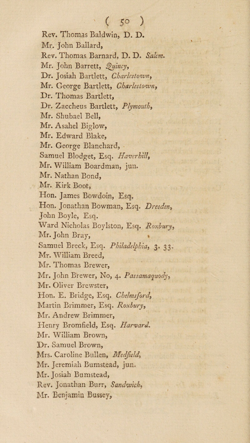 ■ ' ( 5° ) Rev. Thomas Baldwin, D. D. Mr, John Ballard, Rev. Thomas Barnard, D. D. Salem• Mr. John Barrett, Quincy, Dr. Josiah Bartlett, Charlestown, Mr. George Bartlett, Charlestown, Dr. Thomas Bartlett, Dr. Zaccheus Bartlett, Plymouth, Mr. Shubael Bell, Mr. Asahel Biglow, Mr. Edward Blake, Mr. George Blanchard, Samuel Blodget, Esq. Haverhill, Mr. William Boardman, jun. Mr, Nathan Bond, Mr. Kirk Boot, Hon. James Bowdoin, Esq. Hon. Jonathan Bowman, Esq. Dresden, John Boyle, Esq. Ward Nicholas Boylston, Esq. Roxhury, Mr. John Bray, * Samuel Breck, Esq. Philadelphia, 3. 33, Mr. William Breed, Mr. Thomas Brewer, Mr. John Brewer, No, 4. Passamaquody, Mr. Oliver Brewster, Hon. E. Bridge, Esq. Chelmsford\ Martin Brimmer, Esq. Roxlury, Mr. Andrew Brimmer, Henry Bromfield, Esq. Harvard. Mr. William Brown, Dr. Samuel Brown, Mrs. Caroline Bidden, Medfeld„ Mr. Jeremiah Bumstead, jun, Mr. Josiah Bumstead, Rev. Jonathan Burr, Sandwich,