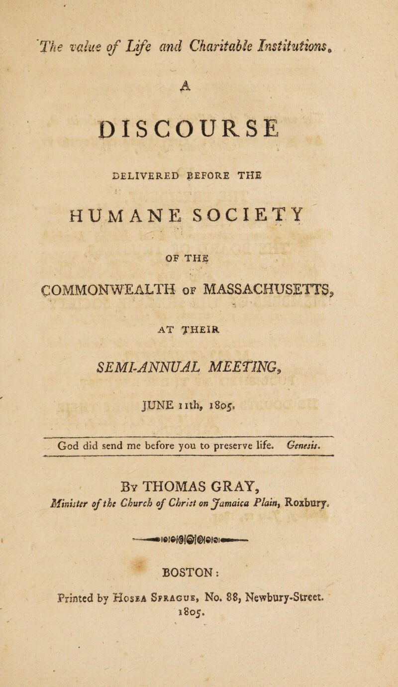 The value of Life and Charitable Institutions A DISCOURSE DELIVERED BEFORE THE HUMANE SOCIETY OF THE COMMONWEALTH of MASSACHUSETTS, i ; ‘ ’• ' . ': . • ; ; •-?. AT THEIR SEMIANNUAL MEETING, JUNE nthj 1805^ God did send me before you to preserve life. Genesis* By THOMAS GRAY, Minister of the Church of Christ on Jamaica Plam9 Roxbury, BOSTON 1 Printed by Hossa Sprague, No, 88, Newbury-Street. 1805.