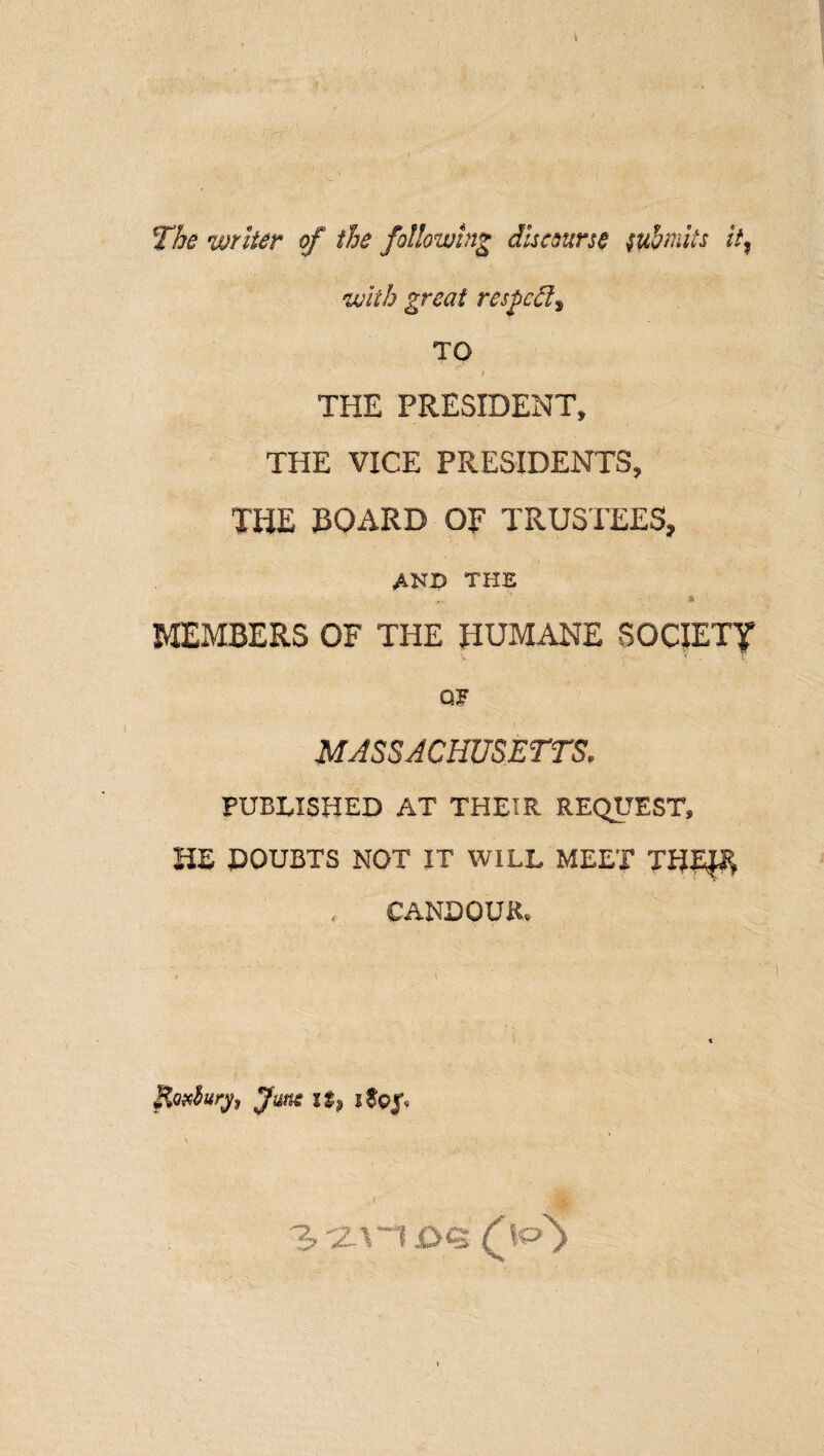 The writer of the following discourse w&mits it% with great respect^ TO i THE PRESIDENT, THE VICE PRESIDENTS, THE BOARD OF TRUSTEES, and the - * MEMBERS OF THE HUMANE SOCIETY * v . T QF MASSACHUSETTS. PUBLISHED AT THEIR REQUEST, HE DOUBTS NOT IT WILL MEET THE^ CANDOUR, RoAury, fune it> \ j ./ o^>