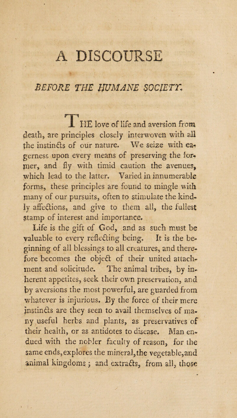 A DISCOURSE BEFORE THE HUMANE SOCIETT. m 1 HE love of life and aversion from death., are principles closely interwoven with all the instincts of our nature. We seize with ea* gerness upon every means of preserving the for-? pier, and fly with timid caution the avenues, which lead to the latter. Varied in innumerable forms, these principles are found to mingle with many of our pursuits, often to stimulate the kind* ly affections, and give to them all, the fullest stamp of interest and importance. Life is the gift of God, and as such must be valuable to every reflecting being. It is the be¬ ginning of all blessings to all creatures, and there¬ fore becomes the objeCt of their united attach¬ ment and solicitude. The animal tribes, by in¬ herent appetites, seek their own preservation, and by aversions the most powerful, are guarded from whatever is injurious. By the force of their mere JnstinCts are they seen to avail themselves of ma¬ ny useful herbs and plants, as preservatives of their health, or as antidotes to disease. Man en¬ dued with the nobler faculty of reason, for the same ends, explores the mineral,the vegetable,and animal kingdoms} and extracts, from all, those