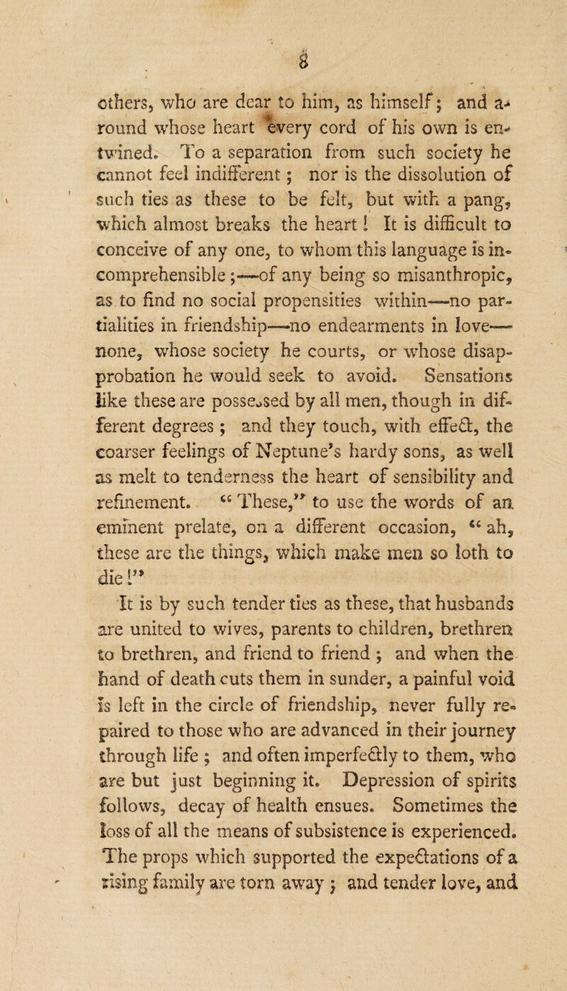 others, who are dear to him, as himself; and a-* round whose heart every cord of his own is en* twined* To a separation from such society he cannot feel indifferent; nor is the dissolution of such ties as these to be felt, but with a pang, which almost breaks the heart! It is difficult to conceive of any one, to whom this language is in¬ comprehensible of any being so misanthropic, as to find no social propensities within—no par¬ tialities in friendship—no endearments in love— none, whose society he courts, or whose disap¬ probation he would seek to avoid. Sensations like these are possessed by all men, though in dif¬ ferent degrees; and they touch, with effed, the coarser feelings of Neptune’s hardy sons, as well as melt to tenderness the heart of sensibility and refinement. These,” to use the words of an eminent prelate, on a different occasion, u ah, these are the things, which make men so loth to die 1” It is by such tender ties as these, that husbands are united to wives, parents to children, brethren to brethren, and friend to friend ; and when the hand of death cuts them in sunder, a painful void Is left in the circle of friendship, never fully re« paired to those who are advanced in their journey through life ; and often imperfe&ly to them, who are but just beginning it. Depression of spirits follows, decay of health ensues. Sometimes the loss of all the means of subsistence is experienced. The props which supported the expeftations of a rising family are torn away \ and tender love, and