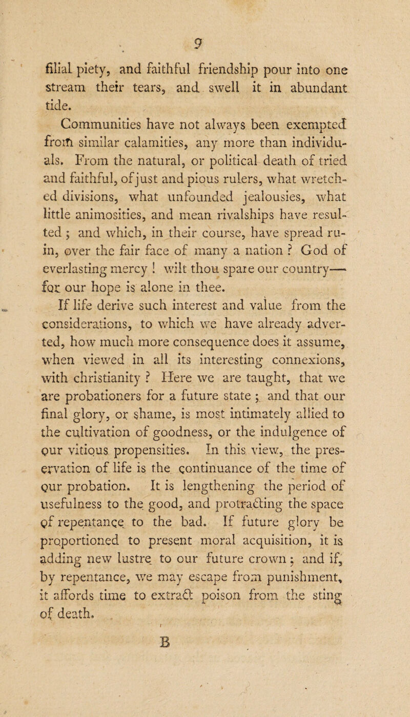 filial piety, and faithful friendship pour into one stream their tears, and swell it in abundant tide. Communities have not always been exempted froifi similar calamities, any more than individu¬ als. From the natural, or political death of tried and faithful, of just and pious rulers, what wretch¬ ed divisions, what unfounded jealousies, what little animosities, and mean rivalships have resul¬ ted ; and which, in their course, have spread ru¬ in, over the fair face of many a nation ? God of everlasting mercy ! wilt thou spare our country— for our hope is alone in thee. If life derive such interest and value from the considerations, to which we have already adver¬ ted, how much more consequence does it assume, when viewed in all its interesting connexions, with Christianity ? Here we are taught, that we are probationers for a future state ; and that our final glory, or shame, is most intimately allied to the cultivation of goodness, or the indulgence of pur vitious propensities. In this view, the pres¬ ervation of life is the continuance of the time of gur probation. It is lengthening the period of usefulness to the good, and protracting the space C>f repentance to the bad. If future glory be proportioned to present moral acquisition, it is adding new lustre to our future crown; and if, by repentance, we may escape from punishment* it affords time to extract poison from the sting of death. B