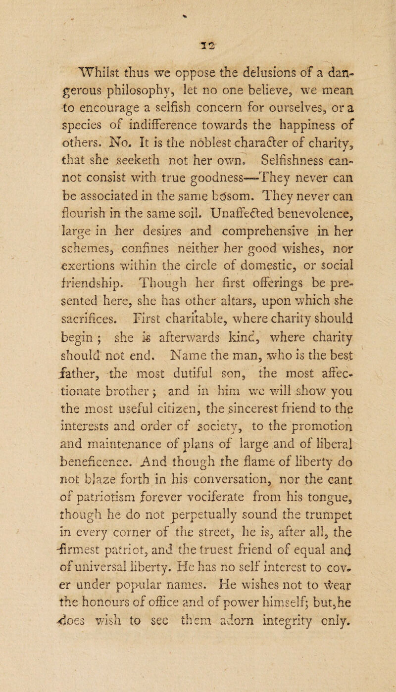 Whilst thus we oppose the delusions of a dan* gerous philosophy, let no one believe, we mean to encourage a selfish concern for ourselves, or a species of indifference towards the happiness of others. No, It is the noblest character of charity, that she seekefh not her own. Selfishness can¬ not consist with true goodness—They never can be associated in the same btfsom. They never can flourish in the same soil. Unaffected benevolence, large in her desires and comprehensive in her schemes, confines neither her good wishes, nor exertions within the circle of domestic, or social friendship. Though her first offerings be pre¬ sented here, she has other altars, upon which she sacrifices. First charitable, where charity should begin ; she is afterwards kind, where charity should not end. Name the man, who is the best father, the most dutiful son, the most affec¬ tionate brother; and in him we will show you the most useful citizen, the sincerest friend to the interests and order of society, to the promotion and maintenance of plans of large and of liberal beneficence. And though the flame of liberty do not blaze forth in his conversation, nor the cant of patriotism forever vociferate from his tongue, though he do not perpetually sound the trumpet in every corner of the street, he is, after all, the -firmest patriot, and the truest friend of equal and of universal liberty. Fie has no self interest to cow er under popular names. Fie wishes not to \\Tear the honours of office and of power himself; but,he 4oes wish to see them adorn integrity only.