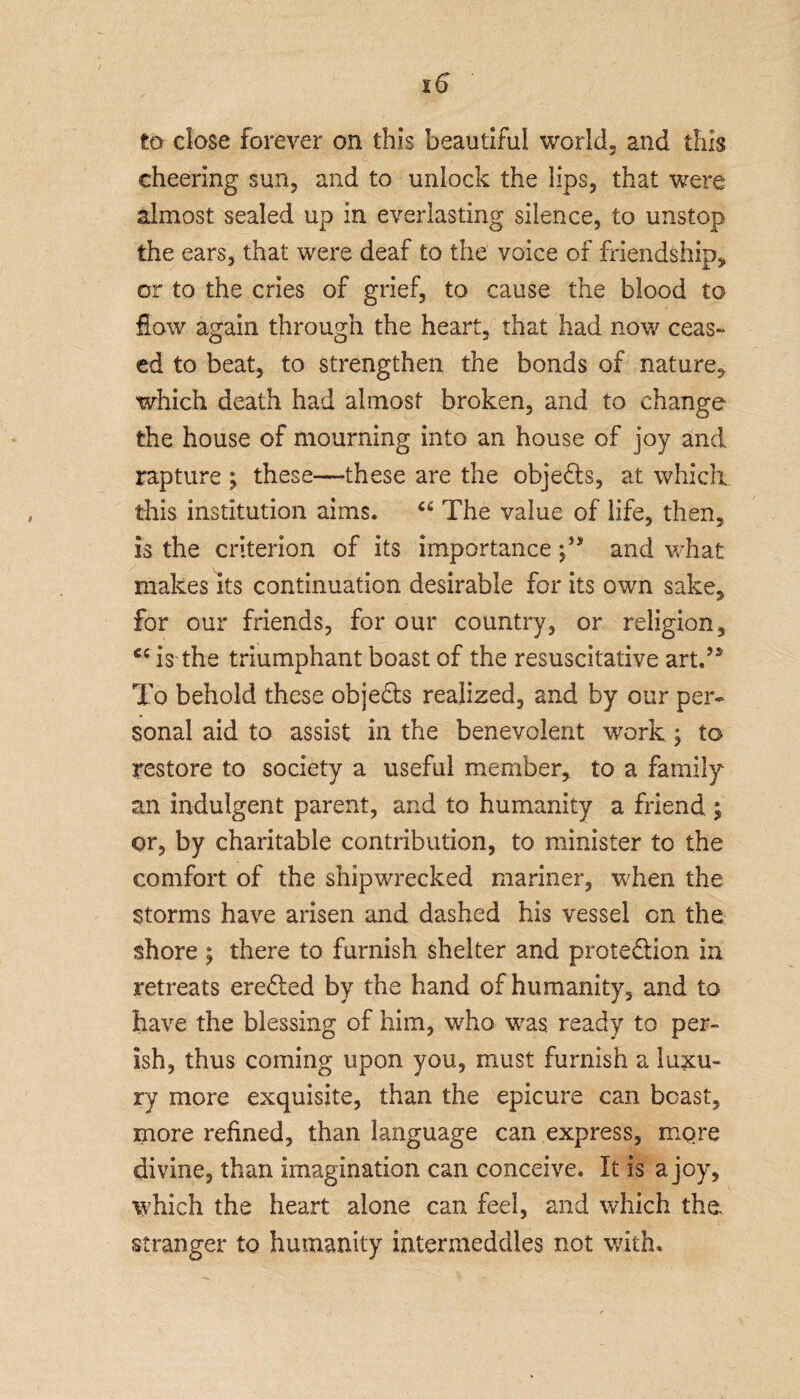 to close forever on this beautiful world, and this cheering sun, and to unlock the lips, that were almost sealed up in everlasting silence, to unstop the ears, that were deaf to the voice of friendship* or to the cries of grief, to cause the blood to flow again through the heart, that had now ceas¬ ed to beat, to strengthen the bonds of nature, which death had almost broken, and to change the house of mourning into an house of joy and rapture ; these—-these are the objects, at which, this institution aims. ci The value of life, then, is the criterion of its importance and what makes its continuation desirable for its own sake, for our friends, for our country, or religion, is the triumphant boast of the resuscitative art.’* To behold these obje&s realized, and by our per¬ sonal aid to assist in the benevolent work ; to restore to society a useful member, to a family an indulgent parent, and to humanity a friend ; or, by charitable contribution, to minister to the comfort of the shipwrecked mariner, when the storms have arisen and dashed his vessel on the shore ; there to furnish shelter and prote&ion in retreats eredled by the hand of humanity, and to have the blessing of him, who was ready to per¬ ish, thus coming upon you, must furnish a luxu¬ ry more exquisite, than the epicure can beast, more refined, than language can express, mqre divine, than imagination can conceive. It is a joy, which the heart alone can feel, and which the. stranger to humanity intermeddles not with.