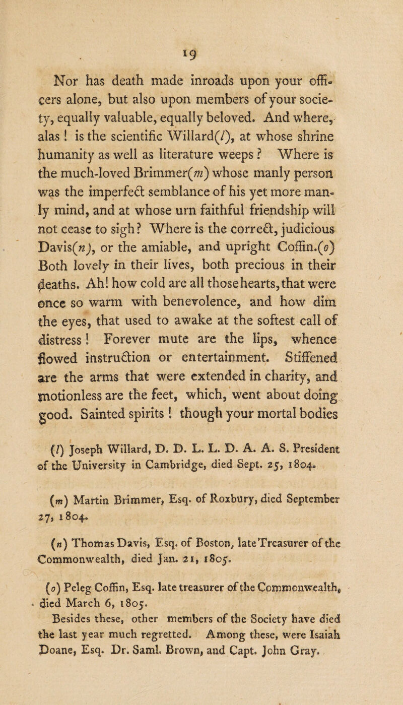 *9 Nor has death made inroads upon your offi¬ cers alone, but also upon members of your socie¬ ty, equally valuable, equally beloved. And where, alas! is the scientific Willard(/), at whose shrine humanity as well as literature weeps ? Where is the much-loved Brimmer(m) whose manly person was the imperfect semblance of his yet more man¬ ly mind, and at whose urn faithful friendship will not cease to sigh? Where is the correct, judicious Davis(«J, or the amiable, and upright Coffin.(o) Both lovely in their lives, both precious in their deaths. Ah! how cold are all those hearts, that were once so warm with benevolence, and how dim the eyes, that used to awake at the softest call of distress! Forever mute are the lips, whence flowed instruction or entertainment. Stiffened are the arms that were extended in charity, and motionless are the feet, which, went about doing good. Sainted spirits ! though your mortal bodies (/) Joseph Willard, D. B. L. L. 33. A. A. S. President of the University in Cambridge, died Sept. 25, 1804. (m) Martin Brimmer, Esq. of Roxbury, died September 27, 1804. («) Thomas Davis, Esq. of Boston, lateTreasurer of the Commonwealth, died Jan. 21, 1805. (0) Peleg Coffin, Esq. late treasurer of the Commonwealth* • died March 6, 1805. Besides these, other members of the Society have died the last year much regretted. Among these, were Isaiah Poane, Esq. Dr. Sami Brown, and Capt. John Gray,