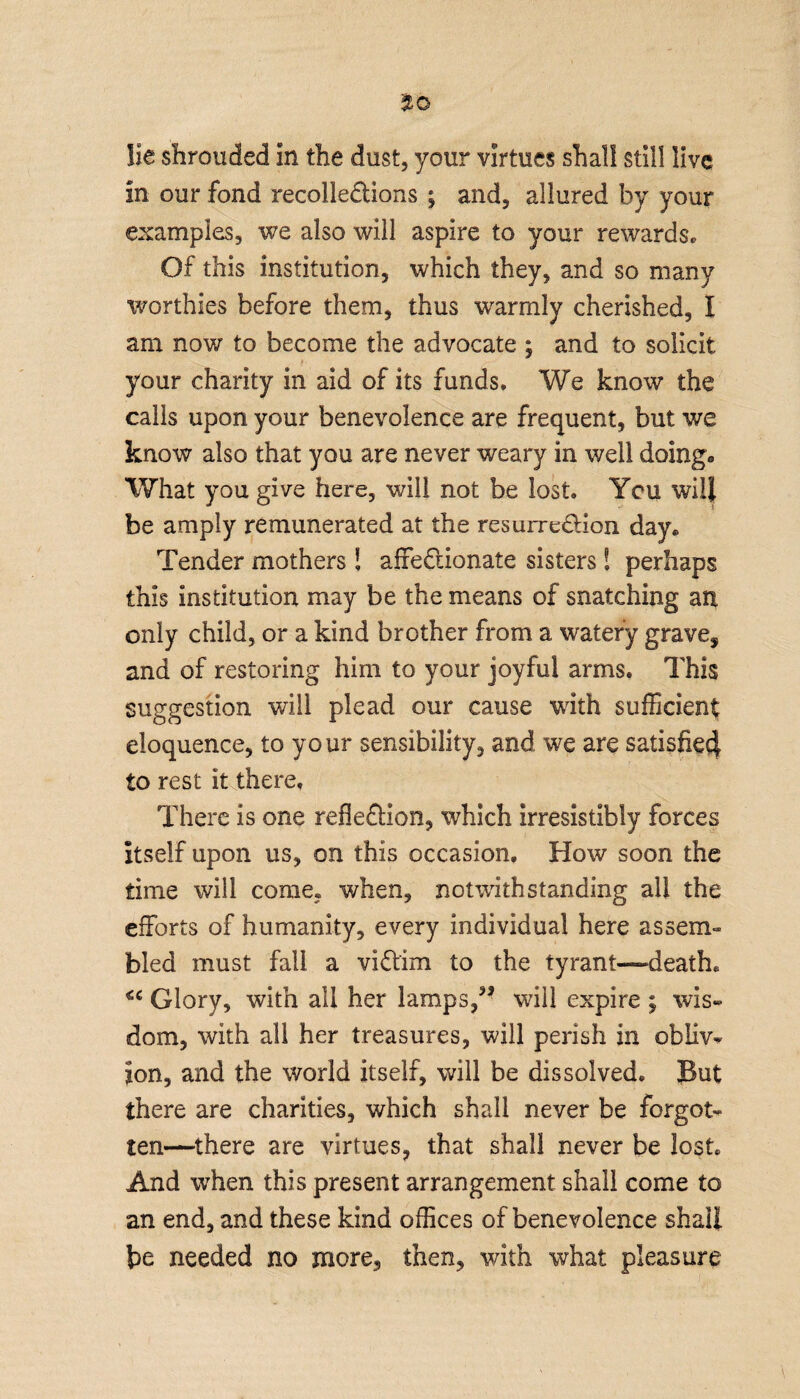 lie shrouded in the dust, your virtues shall still live in our fond recollections ; and, allured by your examples, we also will aspire to your rewards* Of this institution, which they, and so many worthies before them, thus warmly cherished, I am now to become the advocate ; and to solicit your charity in aid of its funds. We know the calls upon your benevolence are frequent, but we know also that you are never weary in well doing- What you give here, will not be lost. You will be amply remunerated at the resurrection day* Tender mothers S affectionate sisters ! perhaps this institution may be the means of snatching art only child, or a kind brother from a watery grave, and of restoring him to your joyful arms. This suggestion will plead our cause with sufficient eloquence, to your sensibility, and we are satisfiecl to rest it there. There is one reflection, which irresistibly forces itself upon us, on this occasion. How soon the time will come, when, notwithstanding all the efforts of humanity, every individual here assem- bled must fall a victim to the tyrant—“death. €C Glory, with all her lamps,” will expire ; wis¬ dom, with all her treasures, will perish in obliv¬ ion, and the world itself, will be dissolved. But there are charities, which shall never be forgot¬ ten—there are virtues, that shall never be lost And when this present arrangement shall come to an end, and these kind offices of benevolence shall be needed no more, then, with what pleasure